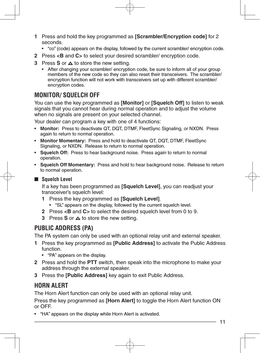 111  Press and hold the key programmed as [Scrambler/Encryption code] for 2 seconds.•  “co” (code) appears on the display, followed by the current scrambler/ encryption code.2 Press &lt;B and C&gt; to select your desired scrambler/ encryption code.3 Press S or   to store the new setting.•  After changing your scrambler/ encryption code, be sure to inform all of your group members of the new code so they can also reset their transceivers.  The scrambler/ encryption function will not work with transceivers set up with different scrambler/ encryption codes.MONITOR/ SQUELCH OFFYou can use the key programmed as [Monitor] or [Squelch Off] to listen to weak signals that you cannot hear during normal operation and to adjust the volume when no signals are present on your selected channel.Your dealer can program a key with one of 4 functions:•  Monitor:  Press to deactivate QT, DQT, DTMF, FleetSync Signaling, or NXDN.  Press again to return to normal operation.•  Monitor Momentary:  Press and hold to deactivate QT, DQT, DTMF, FleetSync Signaling, or NXDN.  Release to return to normal operation.•  Squelch Off:  Press to hear background noise.  Press again to return to normal operation.•  Squelch Off Momentary:  Press and hold to hear background noise.  Release to return to normal operation.■ Squelch Level  If a key has been programmed as [Squelch Level], you can readjust your transceiver’s squelch level:1  Press the key programmed as [Squelch Level].•  “SL” appears on the display, followed by the current squelch level.2 Press &lt;B and C&gt; to select the desired squelch level from 0 to 9.3 Press S or   to store the new setting.PUBLIC ADDRESS (PA)The PA system can only be used with an optional relay unit and external speaker.1  Press the key programmed as [Public Address] to activate the Public Address function.•  “PA” appears on the display.2  Press and hold the PTT switch, then speak into the microphone to make your address through the external speaker.3 Press the [Public Address] key again to exit Public Address.HORN ALERTThe Horn Alert function can only be used with an optional relay unit. Press the key programmed as [Horn Alert] to toggle the Horn Alert function ON or OFF.•  “HA” appears on the display while Horn Alert is activated.