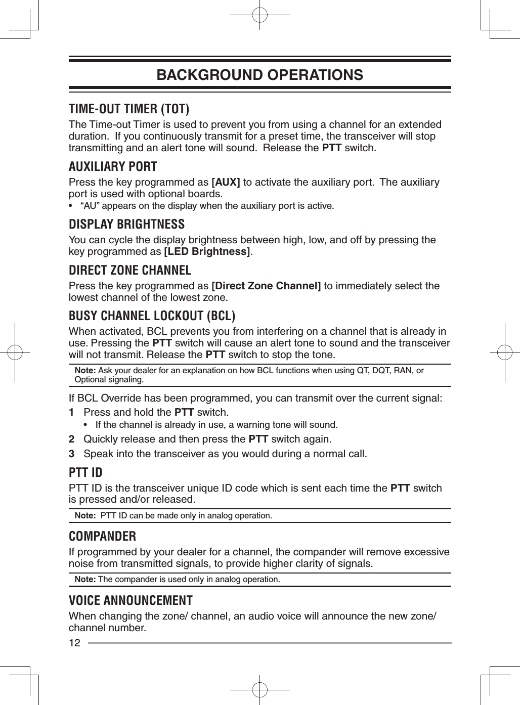 12BACKGROUND OPERATIONSTIME-OUT TIMER (TOT) The Time-out Timer is used to prevent you from using a channel for an extended duration.  If you continuously transmit for a preset time, the transceiver will stop transmitting and an alert tone will sound.  Release the PTT switch.AUXILIARY PORTPress the key programmed as [AUX] to activate the auxiliary port.  The auxiliary port is used with optional boards.•  “AU” appears on the display when the auxiliary port is active.DISPLAY BRIGHTNESSYou can cycle the display brightness between high, low, and off by pressing the key programmed as [LED Brightness].DIRECT ZONE CHANNELPress the key programmed as [Direct Zone Channel] to immediately select the lowest channel of the lowest zone.BUSY CHANNEL LOCKOUT (BCL)When activated, BCL prevents you from interfering on a channel that is already in use. Pressing the PTT switch will cause an alert tone to sound and the transceiver will not transmit. Release the PTT switch to stop the tone.Note: Ask your dealer for an explanation on how BCL functions when using QT, DQT, RAN, or Optional signaling.If BCL Override has been programmed, you can transmit over the current signal:1  Press and hold the PTT switch.•  If the channel is already in use, a warning tone will sound.2  Quickly release and then press the PTT switch again.3  Speak into the transceiver as you would during a normal call.PTT IDPTT ID is the transceiver unique ID code which is sent each time the PTT switch is pressed and/or released.Note:  PTT ID can be made only in analog operation.COMPANDERIf programmed by your dealer for a channel, the compander will remove excessive noise from transmitted signals, to provide higher clarity of signals.Note: The compander is used only in analog operation.VOICE ANNOUNCEMENTWhen changing the zone/ channel, an audio voice will announce the new zone/ channel number.