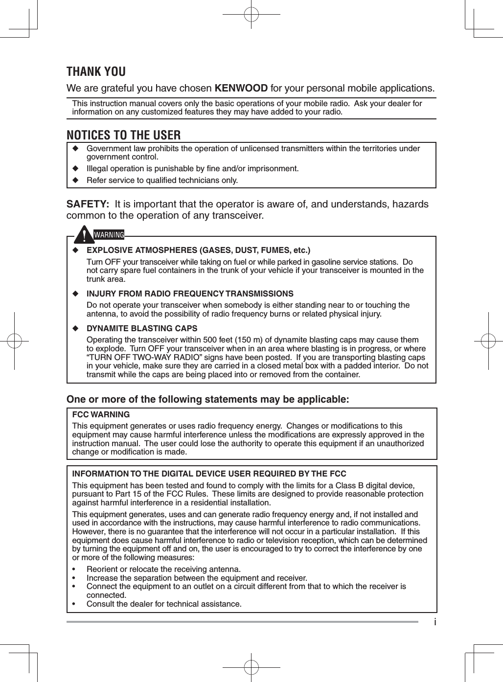 iOne or more of the following statements may be applicable:FCC WARNINGThis equipment generates or uses radio frequency energy.  Changes or modiﬁ cations to this equipment may cause harmful interference unless the modiﬁ cations are expressly approved in the instruction manual.  The user could lose the authority to operate this equipment if an unauthorized change or modiﬁ cation is made.INFORMATION TO THE DIGITAL DEVICE USER REQUIRED BY THE FCCThis equipment has been tested and found to comply with the limits for a Class B digital device, pursuant to Part 15 of the FCC Rules.  These limits are designed to provide reasonable protection against harmful interference in a residential installation.This equipment generates, uses and can generate radio frequency energy and, if not installed and used in accordance with the instructions, may cause harmful interference to radio communications.  However, there is no guarantee that the interference will not occur in a particular installation.  If this equipment does cause harmful interference to radio or television reception, which can be determined by turning the equipment off and on, the user is encouraged to try to correct the interference by one or more of the following measures:•  Reorient or relocate the receiving antenna.•  Increase the separation between the equipment and receiver.•  Connect the equipment to an outlet on a circuit different from that to which the receiver is connected.•  Consult the dealer for technical assistance.THANK YOUWe are grateful you have chosen KENWOOD for your personal mobile applications.This instruction manual covers only the basic operations of your mobile radio.  Ask your dealer for information on any customized features they may have added to your radio.NOTICES TO THE USER◆  Government law prohibits the operation of unlicensed transmitters within the territories under government control.◆  Illegal operation is punishable by ﬁ ne and/or imprisonment.◆  Refer service to qualiﬁ ed technicians only.SAFETY:  It is important that the operator is aware of, and understands, hazards common to the operation of any transceiver.◆ EXPLOSIVE ATMOSPHERES (GASES, DUST, FUMES, etc.)  Turn OFF your transceiver while taking on fuel or while parked in gasoline service stations.  Do not carry spare fuel containers in the trunk of your vehicle if your transceiver is mounted in the trunk area.◆ INJURY FROM RADIO FREQUENCY TRANSMISSIONS  Do not operate your transceiver when somebody is either standing near to or touching the antenna, to avoid the possibility of radio frequency burns or related physical injury.◆ DYNAMITE BLASTING CAPS  Operating the transceiver within 500 feet (150 m) of dynamite blasting caps may cause them to explode.  Turn OFF your transceiver when in an area where blasting is in progress, or where “TURN OFF TWO-WAY RADIO” signs have been posted.  If you are transporting blasting caps in your vehicle, make sure they are carried in a closed metal box with a padded interior.  Do not transmit while the caps are being placed into or removed from the container. 