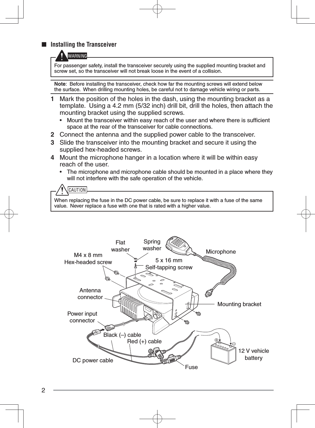 2M4 x 8 mm Hex-headed screwDC power cableMounting bracketAntenna connectorPower input connectorFuseBlack (–) cableRed (+) cable12 V vehicle batteryMicrophone5 x 16 mmSelf-tapping screwSpring washerFlat washer■  Installing the TransceiverFor passenger safety, install the transceiver securely using the supplied mounting bracket and screw set, so the transceiver will not break loose in the event of a collision.Note:  Before installing the transceiver, check how far the mounting screws will extend below the surface.  When drilling mounting holes, be careful not to damage vehicle wiring or parts.1  Mark the position of the holes in the dash, using the mounting bracket as a template.  Using a 4.2 mm (5/32 inch) drill bit, drill the holes, then attach the mounting bracket using the supplied screws.•  Mount the transceiver within easy reach of the user and where there is sufﬁ cient space at the rear of the transceiver for cable connections.2  Connect the antenna and the supplied power cable to the transceiver.3  Slide the transceiver into the mounting bracket and secure it using the supplied hex-headed screws.4  Mount the microphone hanger in a location where it will be within easy reach of the user.•  The microphone and microphone cable should be mounted in a place where they will not interfere with the safe operation of the vehicle.When replacing the fuse in the DC power cable, be sure to replace it with a fuse of the same value.  Never replace a fuse with one that is rated with a higher value.