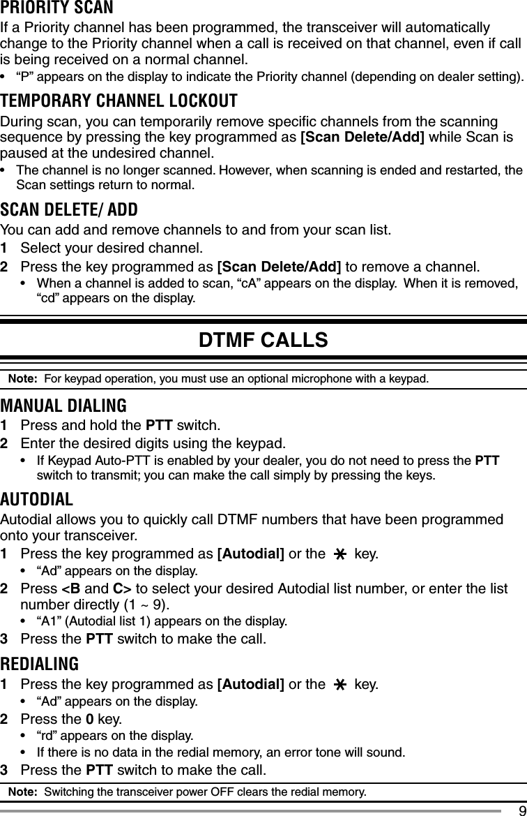 9PRIORITY SCANIf a Priority channel has been programmed, the transceiver will automatically change to the Priority channel when a call is received on that channel, even if call is being received on a normal channel.•  “P” appears on the display to indicate the Priority channel (depending on dealer setting).TEMPORARY CHANNEL LOCKOUTDuring scan, you can temporarily remove speciﬁ c channels from the scanning sequence by pressing the key programmed as [Scan Delete/Add] while Scan is paused at the undesired channel. •  The channel is no longer scanned. However, when scanning is ended and restarted, the Scan settings return to normal.SCAN DELETE/ ADDYou can add and remove channels to and from your scan list.1  Select your desired channel.2  Press the key programmed as [Scan Delete/Add] to remove a channel.•  When a channel is added to scan, “cA” appears on the display.  When it is removed, “cd” appears on the display.DTMF CALLSNote:  For keypad operation, you must use an optional microphone with a keypad.MANUAL DIALING1  Press and hold the PTT switch.2  Enter the desired digits using the keypad.•  If Keypad Auto-PTT is enabled by your dealer, you do not need to press the PTT switch to transmit; you can make the call simply by pressing the keys.AUTODIALAutodial allows you to quickly call DTMF numbers that have been programmed onto your transceiver.1  Press the key programmed as [Autodial] or the   key.•  “Ad” appears on the display.2 Press &lt;B and C&gt; to select your desired Autodial list number, or enter the list number directly (1 ~ 9).•  “A1” (Autodial list 1) appears on the display.3 Press the PTT switch to make the call.REDIALING1  Press the key programmed as [Autodial] or the   key.•  “Ad” appears on the display.2 Press the 0 key.•  “rd” appears on the display.•  If there is no data in the redial memory, an error tone will sound.3 Press the PTT switch to make the call.Note:  Switching the transceiver power OFF clears the redial memory.