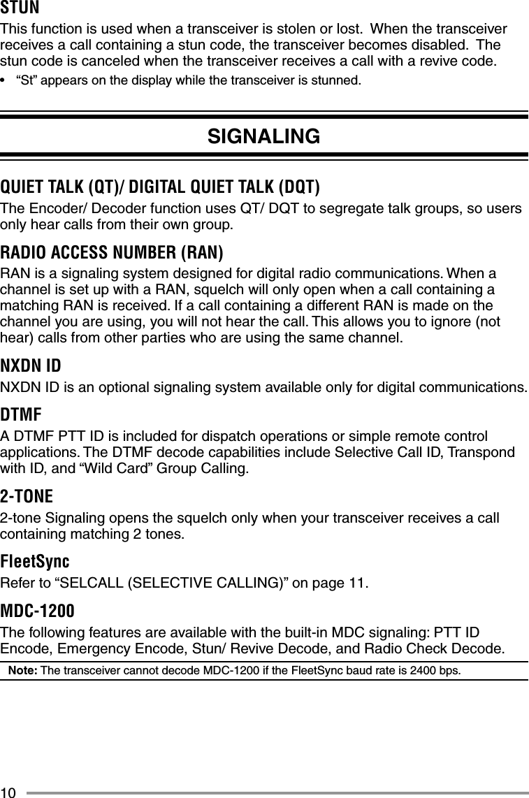 10STUNThis function is used when a transceiver is stolen or lost.  When the transceiver receives a call containing a stun code, the transceiver becomes disabled.  The stun code is canceled when the transceiver receives a call with a revive code.•  “St” appears on the display while the transceiver is stunned.SIGNALINGQUIET TALK (QT)/ DIGITAL QUIET TALK (DQT)The Encoder/ Decoder function uses QT/ DQT to segregate talk groups, so users only hear calls from their own group.RADIO ACCESS NUMBER (RAN)RAN is a signaling system designed for digital radio communications. When a channel is set up with a RAN, squelch will only open when a call containing a matching RAN is received. If a call containing a different RAN is made on the channel you are using, you will not hear the call. This allows you to ignore (not hear) calls from other parties who are using the same channel.NXDN IDNXDN ID is an optional signaling system available only for digital communications.DTMFA DTMF PTT ID is included for dispatch operations or simple remote control applications. The DTMF decode capabilities include Selective Call ID, Transpond with ID, and “Wild Card” Group Calling.2-TONE2-tone Signaling opens the squelch only when your transceiver receives a call containing matching 2 tones.FleetSyncRefer to “SELCALL (SELECTIVE CALLING)” on page 11.MDC-1200The following features are available with the built-in MDC signaling: PTT ID Encode, Emergency Encode, Stun/ Revive Decode, and Radio Check Decode.Note: The transceiver cannot decode MDC-1200 if the FleetSync baud rate is 2400 bps.