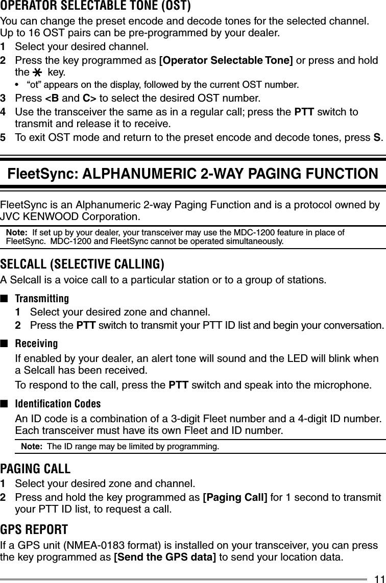 11FleetSync: ALPHANUMERIC 2-WAY PAGING FUNCTIONFleetSync is an Alphanumeric 2-way Paging Function and is a protocol owned by JVC KENWOOD Corporation.Note:  If set up by your dealer, your transceiver may use the MDC-1200 feature in place of FleetSync.  MDC-1200 and FleetSync cannot be operated simultaneously.SELCALL (SELECTIVE CALLING)A Selcall is a voice call to a particular station or to a group of stations.■ Transmitting1  Select your desired zone and channel.2 Press the PTT switch to transmit your PTT ID list and begin your conversation.■ Receiving  If enabled by your dealer, an alert tone will sound and the LED will blink when a Selcall has been received.  To respond to the call, press the PTT switch and speak into the microphone.■  Identiﬁ cation Codes  An ID code is a combination of a 3-digit Fleet number and a 4-digit ID number.  Each transceiver must have its own Fleet and ID number.Note:  The ID range may be limited by programming.PAGING CALL1  Select your desired zone and channel.2  Press and hold the key programmed as [Paging Call] for 1 second to transmit your PTT ID list, to request a call.GPS REPORTIf a GPS unit (NMEA-0183 format) is installed on your transceiver, you can press the key programmed as [Send the GPS data] to send your location data.OPERATOR SELECTABLE TONE (OST)You can change the preset encode and decode tones for the selected channel.  Up to 16 OST pairs can be pre-programmed by your dealer.1  Select your desired channel.2  Press the key programmed as [Operator Selectable Tone] or press and hold  the  key.•  “ot” appears on the display, followed by the current OST number.3 Press &lt;B and C&gt; to select the desired OST number.4  Use the transceiver the same as in a regular call; press the PTT switch to transmit and release it to receive.5  To exit OST mode and return to the preset encode and decode tones, press S.