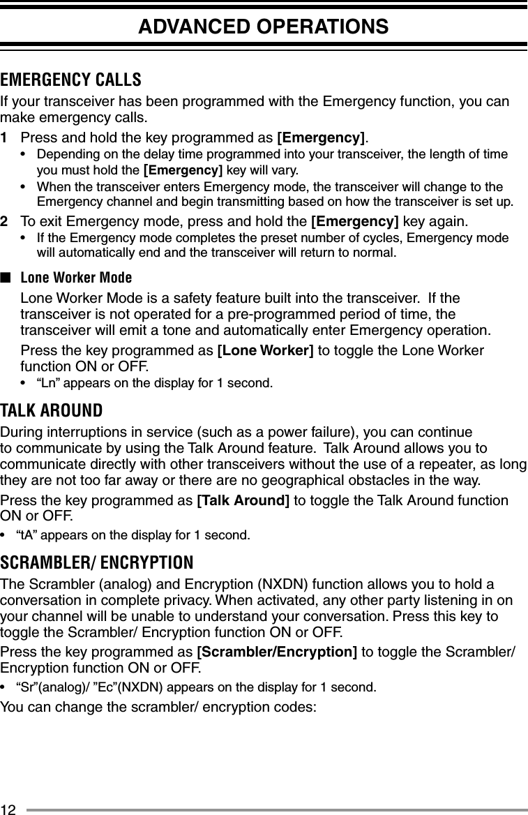12ADVANCED OPERATIONSEMERGENCY CALLSIf your transceiver has been programmed with the Emergency function, you can make emergency calls.1  Press and hold the key programmed as [Emergency].•  Depending on the delay time programmed into your transceiver, the length of time you must hold the [Emergency] key will vary.•  When the transceiver enters Emergency mode, the transceiver will change to the Emergency channel and begin transmitting based on how the transceiver is set up.2  To exit Emergency mode, press and hold the [Emergency] key again.•  If the Emergency mode completes the preset number of cycles, Emergency mode will automatically end and the transceiver will return to normal.■  Lone Worker Mode  Lone Worker Mode is a safety feature built into the transceiver.  If the transceiver is not operated for a pre-programmed period of time, the transceiver will emit a tone and automatically enter Emergency operation.  Press the key programmed as [Lone Worker] to toggle the Lone Worker function ON or OFF.•  “Ln” appears on the display for 1 second.TALK AROUNDDuring interruptions in service (such as a power failure), you can continue to communicate by using the Talk Around feature.  Talk Around allows you to communicate directly with other transceivers without the use of a repeater, as long they are not too far away or there are no geographical obstacles in the way.Press the key programmed as [Talk Around] to toggle the Talk Around function ON or OFF.•  “tA” appears on the display for 1 second.SCRAMBLER/ ENCRYPTIONThe Scrambler (analog) and Encryption (NXDN) function allows you to hold a conversation in complete privacy. When activated, any other party listening in on your channel will be unable to understand your conversation. Press this key to toggle the Scrambler/ Encryption function ON or OFF.Press the key programmed as [Scrambler/Encryption] to toggle the Scrambler/ Encryption function ON or OFF.•  “Sr”(analog)/ ”Ec”(NXDN) appears on the display for 1 second.You can change the scrambler/ encryption codes: