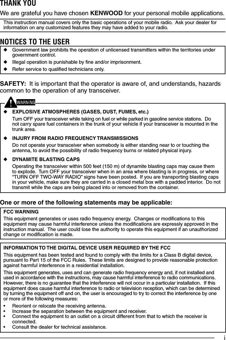 iOne or more of the following statements may be applicable:FCC WARNINGThis equipment generates or uses radio frequency energy.  Changes or modiﬁ cations to this equipment may cause harmful interference unless the modiﬁ cations are expressly approved in the instruction manual.  The user could lose the authority to operate this equipment if an unauthorized change or modiﬁ cation is made.INFORMATION TO THE DIGITAL DEVICE USER REQUIRED BY THE FCCThis equipment has been tested and found to comply with the limits for a Class B digital device, pursuant to Part 15 of the FCC Rules.  These limits are designed to provide reasonable protection against harmful interference in a residential installation.This equipment generates, uses and can generate radio frequency energy and, if not installed and used in accordance with the instructions, may cause harmful interference to radio communications.  However, there is no guarantee that the interference will not occur in a particular installation.  If this equipment does cause harmful interference to radio or television reception, which can be determined by turning the equipment off and on, the user is encouraged to try to correct the interference by one or more of the following measures:•  Reorient or relocate the receiving antenna.•  Increase the separation between the equipment and receiver.•  Connect the equipment to an outlet on a circuit different from that to which the receiver is connected.•  Consult the dealer for technical assistance.THANK YOUWe are grateful you have chosen KENWOOD for your personal mobile applications.This instruction manual covers only the basic operations of your mobile radio.  Ask your dealer for information on any customized features they may have added to your radio.NOTICES TO THE USER◆  Government law prohibits the operation of unlicensed transmitters within the territories under government control.◆  Illegal operation is punishable by ﬁ ne and/or imprisonment.◆  Refer service to qualiﬁ ed technicians only.SAFETY:  It is important that the operator is aware of, and understands, hazards common to the operation of any transceiver.◆ EXPLOSIVE ATMOSPHERES (GASES, DUST, FUMES, etc.)  Turn OFF your transceiver while taking on fuel or while parked in gasoline service stations.  Do not carry spare fuel containers in the trunk of your vehicle if your transceiver is mounted in the trunk area.◆ INJURY FROM RADIO FREQUENCY TRANSMISSIONS  Do not operate your transceiver when somebody is either standing near to or touching the antenna, to avoid the possibility of radio frequency burns or related physical injury.◆ DYNAMITE BLASTING CAPS  Operating the transceiver within 500 feet (150 m) of dynamite blasting caps may cause them to explode.  Turn OFF your transceiver when in an area where blasting is in progress, or where “TURN OFF TWO-WAY RADIO” signs have been posted.  If you are transporting blasting caps in your vehicle, make sure they are carried in a closed metal box with a padded interior.  Do not transmit while the caps are being placed into or removed from the container. 