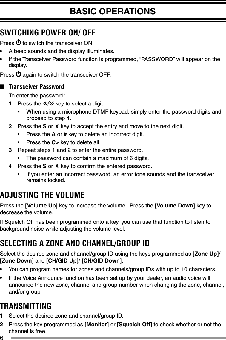 6BASIC OPERATIONSSWITCHING POWER ON/ OFFPress   to switch the transceiver ON.•  A beep sounds and the display illuminates.•  If the Transceiver Password function is programmed, “PASSWORD” will appear on the display.Press   again to switch the transceiver OFF.■ Transceiver Password  To enter the password:1 Press the /  key to select a digit.•  When using a microphone DTMF keypad, simply enter the password digits and proceed to step 4.2 Press the S or   key to accept the entry and move to the next digit.•   Press the A or # key to delete an incorrect digit.•   Press the C&gt; key to delete all.3   Repeat steps 1 and 2 to enter the entire password.•   The password can contain a maximum of 6 digits.4   Press the S or   key to conﬁ rm the entered password.•   If you enter an incorrect password, an error tone sounds and the transceiver remains locked.ADJUSTING THE VOLUMEPress the [Volume Up] key to increase the volume.  Press the [Volume Down] key to decrease the volume.If Squelch Off has been programmed onto a key, you can use that function to listen to background noise while adjusting the volume level.SELECTING A ZONE AND CHANNEL/GROUP IDSelect the desired zone and channel/group ID using the keys programmed as [Zone Up]/ [Zone Down] and [CH/GID Up]/ [CH/GID Down].•  You can program names for zones and channels/group IDs with up to 10 characters.•  If the Voice Announce function has been set up by your dealer, an audio voice will announce the new zone, channel and group number when changing the zone, channel, and/or group. TRANSMITTING1  Select the desired zone and channel/group ID.2  Press the key programmed as [Monitor] or [Squelch Off] to check whether or not the channel is free.