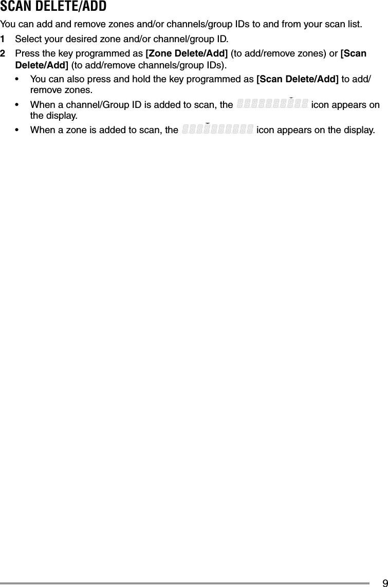 9SCAN DELETE/ADDYou can add and remove zones and/or channels/group IDs to and from your scan list.1  Select your desired zone and/or channel/group ID.2  Press the key programmed as [Zone Delete/Add] (to add/remove zones) or [Scan Delete/Add] (to add/remove channels/group IDs).•  You can also press and hold the key programmed as [Scan Delete/Add] to add/remove zones.•  When a channel/Group ID is added to scan, the   icon appears on the display.•  When a zone is added to scan, the   icon appears on the display.
