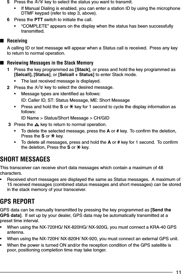 115 Press the /  key to select the status you want to transmit.•  If Manual Dialing is enabled, you can enter a station ID by using the microphone DTMF keypad (refer to step 3, above).6 Press the PTT switch to initiate the call.•  “COMPLETE” appears on the display when the status has been successfully transmitted.■ Receiving  A calling ID or text message will appear when a Status call is received.  Press any key to return to normal operation.■  Reviewing Messages in the Stack Memory1  Press the key programmed as [Stack], or press and hold the key programmed as [Selcall], [Status], or [Selcall + Status] to enter Stack mode.•  The last received message is displayed.2 Press the /  key to select the desired message.•  Message types are identiﬁ ed as follows:  ID: Caller ID, ST: Status Message, ME: Short Message•  Press and hold the S or   key for 1 second to cycle the display information as follows:  ID Name &gt; Status/Short Message &gt; CH/GID 3 Press the   key to return to normal operation.•   To delete the selected message, press the A or # key.  To conﬁ rm the deletion, Press the S or   key.•   To delete all messages, press and hold the A or # key for 1 second.  To conﬁ rm the deletion, Press the S or   key.SHORT MESSAGESThis transceiver can receive short data messages which contain a maximum of 48 characters.•   Received short messages are displayed the same as Status messages.  A maximum of 15 received messages (combined status messages and short messages) can be stored in the stack memory of your transceiver.GPS REPORTGPS data can be manually transmitted by pressing the key programmed as [Send the GPS data].  If set up by your dealer, GPS data may be automatically transmitted at a preset time interval.•  When using the NX-720HG/ NX-820HG/ NX-920G, you must connect a KRA-40 GPS antenna.•   When using the NX-720H/ NX-820H/ NX-920, you must connect an external GPS unit.•   When the power is turned ON and/or the reception condition of the GPS satellite is poor, positioning completion time may take longer. 