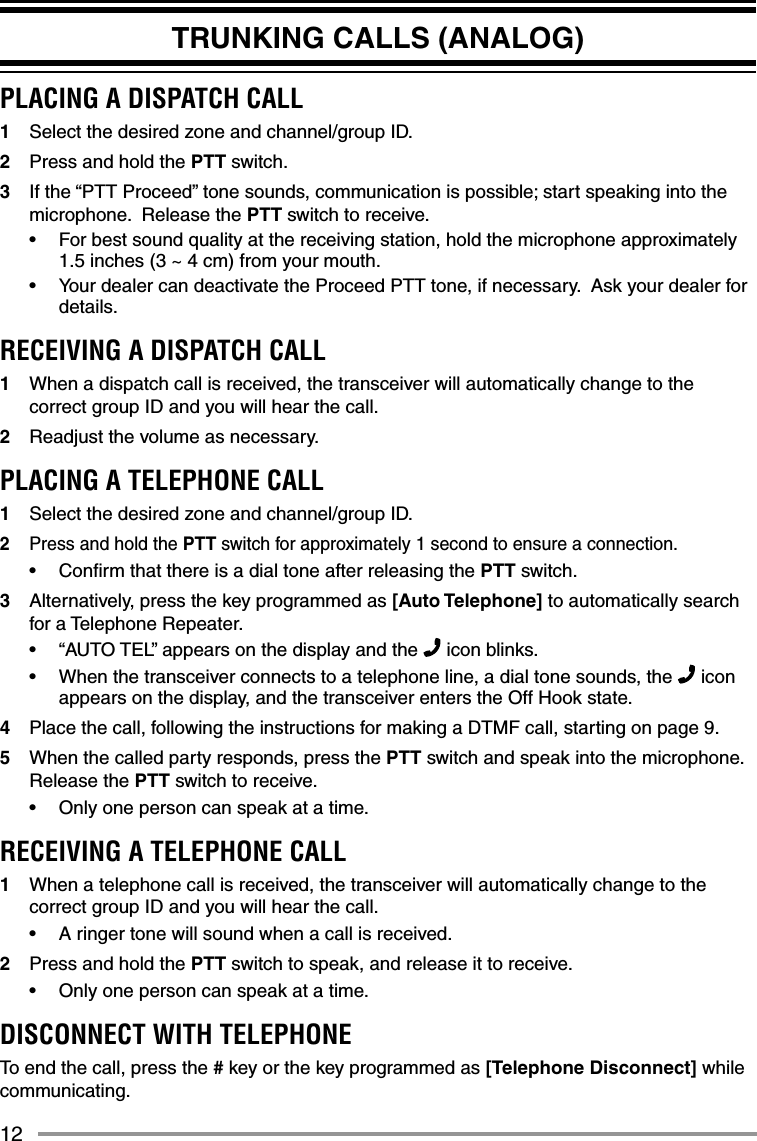 12TRUNKING CALLS (ANALOG)PLACING A DISPATCH CALL1  Select the desired zone and channel/group ID.2  Press and hold the PTT switch.3  If the “PTT Proceed” tone sounds, communication is possible; start speaking into the microphone.  Release the PTT switch to receive.•  For best sound quality at the receiving station, hold the microphone approximately 1.5 inches (3 ~ 4 cm) from your mouth.•  Your dealer can deactivate the Proceed PTT tone, if necessary.  Ask your dealer for details.RECEIVING A DISPATCH CALL1  When a dispatch call is received, the transceiver will automatically change to the correct group ID and you will hear the call.2  Readjust the volume as necessary.PLACING A TELEPHONE CALL1  Select the desired zone and channel/group ID.2  Press and hold the PTT switch for approximately 1 second to ensure a connection.•  Conﬁ rm that there is a dial tone after releasing the PTT switch.  3  Alternatively, press the key programmed as [Auto Telephone] to automatically search for a Telephone Repeater.•  “AUTO TEL” appears on the display and the   icon blinks.•  When the transceiver connects to a telephone line, a dial tone sounds, the   icon appears on the display, and the transceiver enters the Off Hook state.  4  Place the call, following the instructions for making a DTMF call, starting on page 9.5  When the called party responds, press the PTT switch and speak into the microphone.  Release the PTT switch to receive.•  Only one person can speak at a time.RECEIVING A TELEPHONE CALL1  When a telephone call is received, the transceiver will automatically change to the correct group ID and you will hear the call.•  A ringer tone will sound when a call is received.2  Press and hold the PTT switch to speak, and release it to receive.•  Only one person can speak at a time.DISCONNECT WITH TELEPHONETo end the call, press the # key or the key programmed as [Telephone Disconnect] while communicating.
