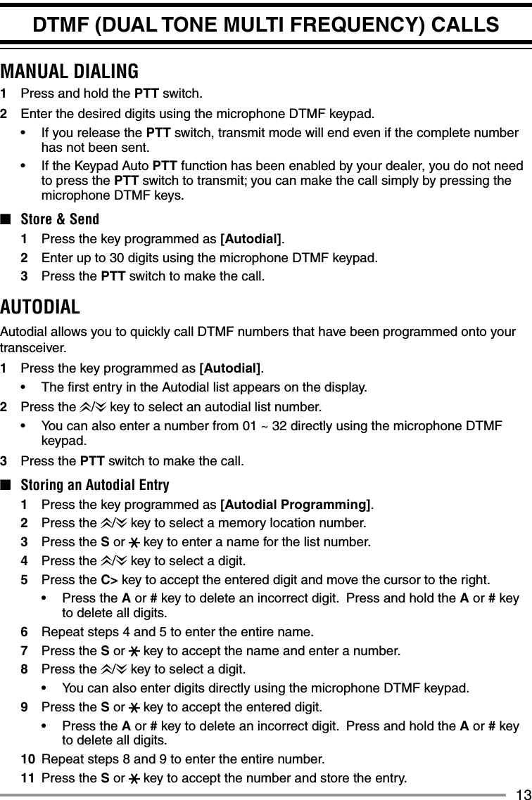 13DTMF (DUAL TONE MULTI FREQUENCY) CALLSMANUAL DIALING1  Press and hold the PTT switch.2  Enter the desired digits using the microphone DTMF keypad.•  If you release the PTT switch, transmit mode will end even if the complete number has not been sent.•   If the Keypad Auto PTT function has been enabled by your dealer, you do not need to press the PTT switch to transmit; you can make the call simply by pressing the microphone DTMF keys.■  Store &amp; Send1  Press the key programmed as [Autodial].2  Enter up to 30 digits using the microphone DTMF keypad.3 Press the PTT switch to make the call.AUTODIALAutodial allows you to quickly call DTMF numbers that have been programmed onto your transceiver.1  Press the key programmed as [Autodial].•  The ﬁ rst entry in the Autodial list appears on the display.2 Press the /  key to select an autodial list number.•  You can also enter a number from 01 ~ 32 directly using the microphone DTMF keypad.3 Press the PTT switch to make the call.■  Storing an Autodial Entry1  Press the key programmed as [Autodial Programming].2 Press the /  key to select a memory location number.3 Press the S or   key to enter a name for the list number.4 Press the /  key to select a digit.5 Press the C&gt; key to accept the entered digit and move the cursor to the right.• Press the A or # key to delete an incorrect digit.  Press and hold the A or # key to delete all digits.6  Repeat steps 4 and 5 to enter the entire name.7 Press the S or   key to accept the name and enter a number.8 Press the /  key to select a digit.•  You can also enter digits directly using the microphone DTMF keypad.9 Press the S or   key to accept the entered digit.• Press the A or # key to delete an incorrect digit.  Press and hold the A or # key to delete all digits.10  Repeat steps 8 and 9 to enter the entire number.11 Press the S or   key to accept the number and store the entry.