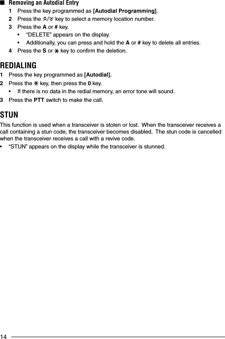 14■  Removing an Autodial Entry1  Press the key programmed as [Autodial Programming].2 Press the /  key to select a memory location number.3 Press the A or # key.•  “DELETE” appears on the display.•  Additionally, you can press and hold the A or # key to delete all entries.4 Press the S or   key to conﬁ rm the deletion.REDIALING1  Press the key programmed as [Autodial].2 Press the  key, then press the 0 key.•  If there is no data in the redial memory, an error tone will sound.3 Press the PTT switch to make the call.STUNThis function is used when a transceiver is stolen or lost.  When the transceiver receives a call containing a stun code, the transceiver becomes disabled.  The stun code is cancelled when the transceiver receives a call with a revive code.•  “STUN” appears on the display while the transceiver is stunned.