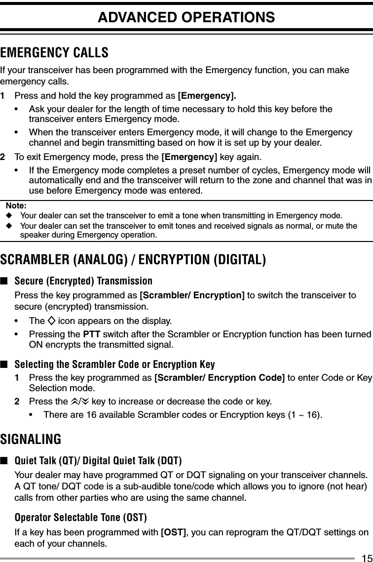 15ADVANCED OPERATIONSEMERGENCY CALLSIf your transceiver has been programmed with the Emergency function, you can make emergency calls.1  Press and hold the key programmed as [Emergency].•  Ask your dealer for the length of time necessary to hold this key before the transceiver enters Emergency mode.•  When the transceiver enters Emergency mode, it will change to the Emergency channel and begin transmitting based on how it is set up by your dealer.2  To exit Emergency mode, press the [Emergency] key again.•  If the Emergency mode completes a preset number of cycles, Emergency mode will automatically end and the transceiver will return to the zone and channel that was in use before Emergency mode was entered.Note:◆  Your dealer can set the transceiver to emit a tone when transmitting in Emergency mode.◆  Your dealer can set the transceiver to emit tones and received signals as normal, or mute the speaker during Emergency operation.SCRAMBLER (ANALOG) / ENCRYPTION (DIGITAL)■  Secure (Encrypted) Transmission  Press the key programmed as [Scrambler/ Encryption] to switch the transceiver to secure (encrypted) transmission.• The  icon appears on the display.•   Pressing the PTT switch after the Scrambler or Encryption function has been turned ON encrypts the transmitted signal.■  Selecting the Scrambler Code or Encryption Key1  Press the key programmed as [Scrambler/ Encryption Code] to enter Code or Key Selection mode.2 Press the /  key to increase or decrease the code or key.•  There are 16 available Scrambler codes or Encryption keys (1 ~ 16).SIGNALING■  Quiet Talk (QT)/ Digital Quiet Talk (DQT)  Your dealer may have programmed QT or DQT signaling on your transceiver channels.  A QT tone/ DQT code is a sub-audible tone/code which allows you to ignore (not hear) calls from other parties who are using the same channel.  Operator Selectable Tone (OST)  If a key has been programmed with [OST], you can reprogram the QT/DQT settings on each of your channels.