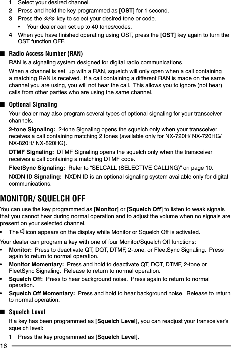 161  Select your desired channel.2  Press and hold the key programmed as [OST] for 1 second.3 Press the /  key to select your desired tone or code.•  Your dealer can set up to 40 tones/codes.4  When you have ﬁ nished operating using OST, press the [OST] key again to turn the OST function OFF.■  Radio Access Number (RAN)  RAN is a signaling system designed for digital radio communications.  When a channel is set  up with a RAN, squelch will only open when a call containing a matching RAN is received.  If a call containing a different RAN is made on the same channel you are using, you will not hear the call.  This allows you to ignore (not hear) calls from other parties who are using the same channel.■ Optional Signaling  Your dealer may also program several types of optional signaling for your transceiver channels. 2-tone Signaling:  2-tone Signaling opens the squelch only when your transceiver receives a call containing matching 2 tones (available only for NX-720H/ NX-720HG/ NX-820H/ NX-820HG).  DTMF Signaling:  DTMF Signaling opens the squelch only when the transceiver receives a call containing a matching DTMF code. FleetSync Signaling:  Refer to “SELCALL (SELECTIVE CALLING)” on page 10. NXDN ID Signaling:  NXDN ID is an optional signaling system available only for digital communications.MONITOR/ SQUELCH OFFYou can use the key programmed as [Monitor] or [Squelch Off] to listen to weak signals that you cannot hear during normal operation and to adjust the volume when no signals are present on your selected channel.• The  icon appears on the display while Monitor or Squelch Off is activated.Your dealer can program a key with one of four Monitor/Squelch Off functions:•  Monitor:  Press to deactivate QT, DQT, DTMF, 2-tone, or FleetSync Signaling.  Press again to return to normal operation.•  Monitor Momentary:  Press and hold to deactivate QT, DQT, DTMF, 2-tone or FleetSync Signaling.  Release to return to normal operation.•  Squelch Off:  Press to hear background noise.  Press again to return to normal operation.•  Squelch Off Momentary:  Press and hold to hear background noise.  Release to return to normal operation.■ Squelch Level  If a key has been programmed as [Squelch Level], you can readjust your transceiver’s squelch level:1  Press the key programmed as [Squelch Level].