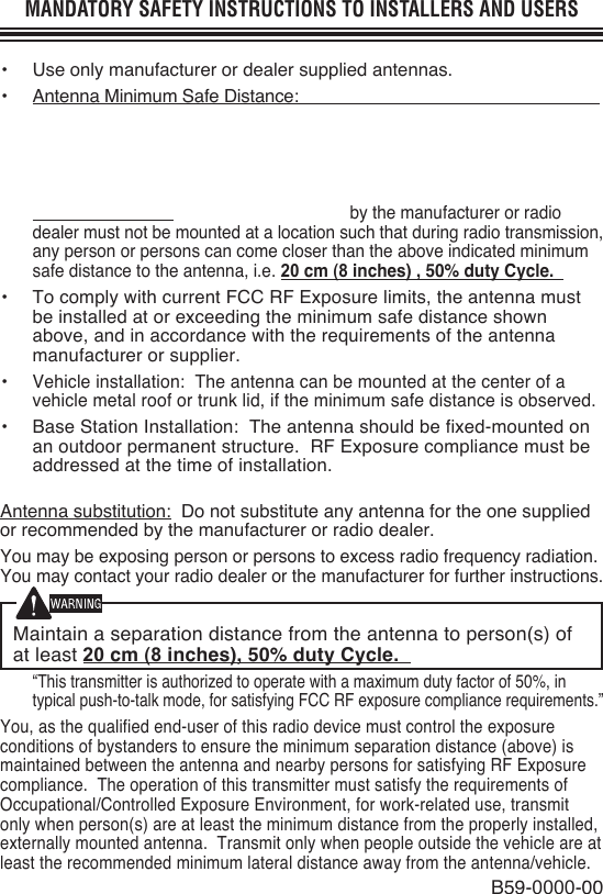MANDATORY SAFETY INSTRUCTIONS TO INSTALLERS AND USERS•  Use only manufacturer or dealer supplied antennas.•  Antenna Minimum Safe Distance:  cm ( inches), 50% duty Cycle.•  Antenna Gain: 0 dBd referenced to a dipole.The Federal Communications Commission has adopted a safety standard for human exposure to RF (Radio Frequency) energy which is below the OSHA (Occupational Safety and Health Act) limits.• Antenna Mounting:  The antenna supplied by the manufacturer or radio dealer must not be mounted at a location such that during radio transmission, any person or persons can come closer than the above indicated minimum safe distance to the antenna, i.e. 20 cm (8 inches) , 50% duty Cycle.•  To comply with current FCC RF Exposure limits, the antenna must be installed at or exceeding the minimum safe distance shown above, and in accordance with the requirements of the antenna manufacturer or supplier.• Vehicle installation:  The antenna can be mounted at the center of a vehicle metal roof or trunk lid, if the minimum safe distance is observed.•  Base Station Installation:  The antenna should be fixed-mounted on an outdoor permanent structure.  RF Exposure compliance must be addressed at the time of installation.Antenna substitution:  Do not substitute any antenna for the one supplied or recommended by the manufacturer or radio dealer.You may be exposing person or persons to excess radio frequency radiation. You may contact your radio dealer or the manufacturer for further instructions.Maintain a separation distance from the antenna to person(s) of at least 20 cm (8 inches), 50% duty Cycle. “This transmitter is authorized to operate with a maximum duty factor of 50%, in typical push-to-talk mode, for satisfying FCC RF exposure compliance requirements.”You, as the qualified end-user of this radio device must control the exposure conditions of bystanders to ensure the minimum separation distance (above) is maintained between the antenna and nearby persons for satisfying RF Exposure compliance.  The operation of this transmitter must satisfy the requirements of Occupational/Controlled Exposure Environment, for work-related use, transmit only when person(s) are at least the minimum distance from the properly installed, externally mounted antenna.  Transmit only when people outside the vehicle are at least the recommended minimum lateral distance away from the antenna/vehicle.B59-0000-00