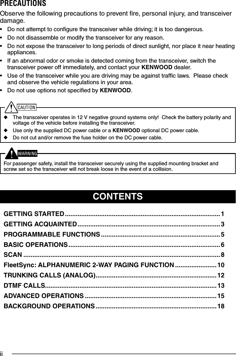 iiCONTENTSGETTING STARTED ...................................................................................... 1GETTING ACQUAINTED ............................................................................... 3PROGRAMMABLE FUNCTIONS .................................................................. 5BASIC OPERATIONS .................................................................................... 6SCAN .............................................................................................................8FleetSync: ALPHANUMERIC 2-WAY PAGING FUNCTION .......................10TRUNKING CALLS (ANALOG) ...................................................................12DTMF CALLS...............................................................................................13ADVANCED OPERATIONS .........................................................................15BACKGROUND OPERATIONS ...................................................................18PRECAUTIONSObserve the following precautions to prevent ﬁ re, personal injury, and transceiver damage.•  Do not attempt to conﬁ gure the transceiver while driving; it is too dangerous.•  Do not disassemble or modify the transceiver for any reason.•  Do not expose the transceiver to long periods of direct sunlight, nor place it near heating appliances.•  If an abnormal odor or smoke is detected coming from the transceiver, switch the transceiver power off immediately, and contact your KENWOOD dealer.•  Use of the transceiver while you are driving may be against trafﬁ c laws.  Please check and observe the vehicle regulations in your area.•  Do not use options not speciﬁ ed by KENWOOD.◆  The transceiver operates in 12 V negative ground systems only!  Check the battery polarity and voltage of the vehicle before installing the transceiver.◆  Use only the supplied DC power cable or a KENWOOD optional DC power cable.◆  Do not cut and/or remove the fuse holder on the DC power cable.  For passenger safety, install the transceiver securely using the supplied mounting bracket and screw set so the transceiver will not break loose in the event of a collision.