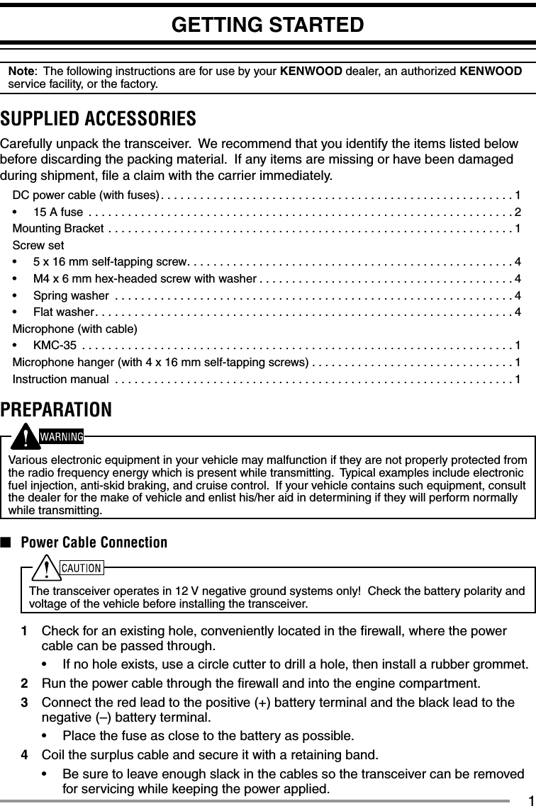 1GETTING STARTEDNote:  The following instructions are for use by your KENWOOD dealer, an authorized KENWOOD service facility, or the factory.SUPPLIED ACCESSORIESCarefully unpack the transceiver.  We recommend that you identify the items listed below before discarding the packing material.  If any items are missing or have been damaged during shipment, ﬁ le a claim with the carrier immediately.DC power cable (with fuses). . . . . . . . . . . . . . . . . . . . . . . . . . . . . . . . . . . . . . . . . . . . . . . . . . . . . . 1•  15 A fuse  . . . . . . . . . . . . . . . . . . . . . . . . . . . . . . . . . . . . . . . . . . . . . . . . . . . . . . . . . . . . . . . . . 2Mounting Bracket  . . . . . . . . . . . . . . . . . . . . . . . . . . . . . . . . . . . . . . . . . . . . . . . . . . . . . . . . . . . . . . 1Screw set•  5 x 16 mm self-tapping screw. . . . . . . . . . . . . . . . . . . . . . . . . . . . . . . . . . . . . . . . . . . . . . . . . .4•  M4 x 6 mm hex-headed screw with washer . . . . . . . . . . . . . . . . . . . . . . . . . . . . . . . . . . . . . . . 4•  Spring washer  . . . . . . . . . . . . . . . . . . . . . . . . . . . . . . . . . . . . . . . . . . . . . . . . . . . . . . . . . . . . . 4•  Flat washer. . . . . . . . . . . . . . . . . . . . . . . . . . . . . . . . . . . . . . . . . . . . . . . . . . . . . . . . . . . . . . . . 4Microphone (with cable)•  KMC-35  . . . . . . . . . . . . . . . . . . . . . . . . . . . . . . . . . . . . . . . . . . . . . . . . . . . . . . . . . . . . . . . . . . 1Microphone hanger (with 4 x 16 mm self-tapping screws) . . . . . . . . . . . . . . . . . . . . . . . . . . . . . . . 1Instruction manual  . . . . . . . . . . . . . . . . . . . . . . . . . . . . . . . . . . . . . . . . . . . . . . . . . . . . . . . . . . . . . 1PREPARATIONVarious electronic equipment in your vehicle may malfunction if they are not properly protected from the radio frequency energy which is present while transmitting.  Typical examples include electronic fuel injection, anti-skid braking, and cruise control.  If your vehicle contains such equipment, consult the dealer for the make of vehicle and enlist his/her aid in determining if they will perform normally while transmitting.■  Power Cable ConnectionThe transceiver operates in 12 V negative ground systems only!  Check the battery polarity and voltage of the vehicle before installing the transceiver.1  Check for an existing hole, conveniently located in the ﬁ rewall, where the power cable can be passed through.•  If no hole exists, use a circle cutter to drill a hole, then install a rubber grommet.2  Run the power cable through the ﬁ rewall and into the engine compartment.3  Connect the red lead to the positive (+) battery terminal and the black lead to the negative (–) battery terminal.•  Place the fuse as close to the battery as possible.4  Coil the surplus cable and secure it with a retaining band.•  Be sure to leave enough slack in the cables so the transceiver can be removed for servicing while keeping the power applied.