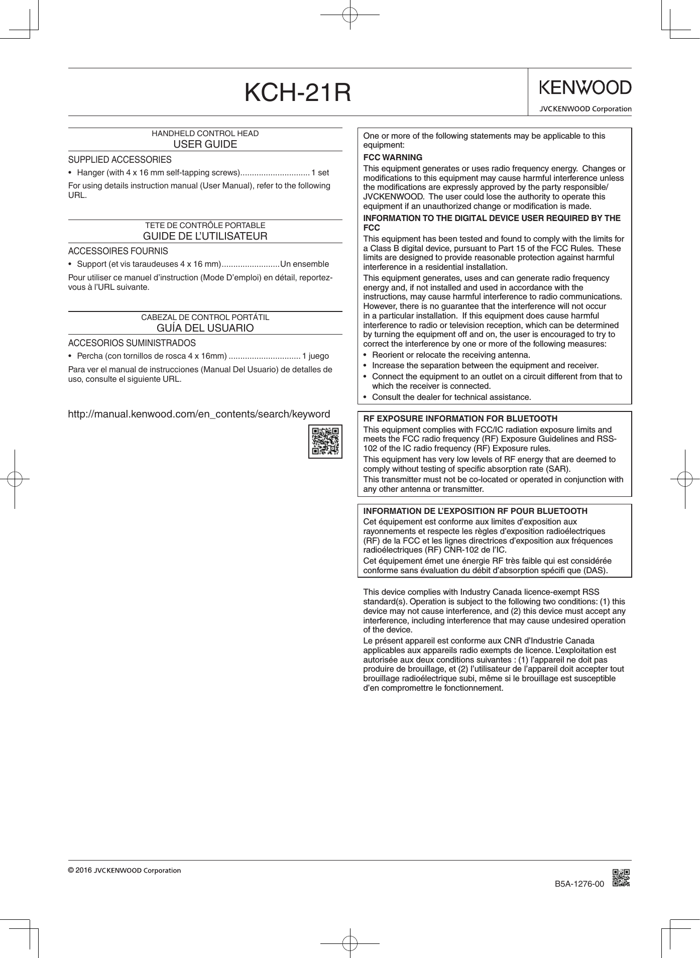 B5A-1276-00© 2016 KCH-21RHANDHELD CONTROL HEADUSER GUIDESUPPLIED ACCESSORIES• Hanger (with 4 x 16 mm self-tapping screws) .............................. 1 setFor using details instruction manual (User Manual), refer to the following URL.TETE DE CONTRÔLE PORTABLEGUIDE DE L’UTILISATEURACCESSOIRES FOURNIS• Support (et vis taraudeuses 4 x 16 mm) ......................... Un ensemblePour utiliser ce manuel d’instruction (Mode D’emploi) en détail, reportez-vous à l’URL suivante.CABEZAL DE CONTROL PORTÁTILGUÍA DEL USUARIOACCESORIOS SUMINISTRADOS• Percha (con tornillos de rosca 4 x 16mm) ...............................1 juegoPara ver el manual de instrucciones (Manual Del Usuario) de detalles de uso, consulte el siguiente URL.http://manual.kenwood.com/en_contents/search/keywordOne or more of the following statements may be applicable to this equipment:FCC WARNINGThis equipment generates or uses radio frequency energy.  Changes or modiﬁcations to this equipment may cause harmful interference unless the modiﬁcations are expressly approved by the party responsible/JVCKENWOOD.  The user could lose the authority to operate this equipment if an unauthorized change or modiﬁcation is made.INFORMATION TO THE DIGITAL DEVICE USER REQUIRED BY THE FCCThis equipment has been tested and found to comply with the limits for a Class B digital device, pursuant to Part 15 of the FCC Rules.  These limits are designed to provide reasonable protection against harmful interference in a residential installation.This equipment generates, uses and can generate radio frequency energy and, if not installed and used in accordance with the instructions, may cause harmful interference to radio communications.  However, there is no guarantee that the interference will not occur in a particular installation.  If this equipment does cause harmful interference to radio or television reception, which can be determined by turning the equipment off and on, the user is encouraged to try to correct the interference by one or more of the following measures:• Reorientorrelocatethereceivingantenna.• Increasetheseparationbetweentheequipmentandreceiver.• Connecttheequipmenttoanoutletonacircuitdifferentfromthattowhich the receiver is connected.• Consultthedealerfortechnicalassistance.RF EXPOSURE INFORMATION FOR BLUETOOTHThis equipment complies with FCC/IC radiation exposure limits and meets the FCC radio frequency (RF) Exposure Guidelines and RSS-102 of the IC radio frequency (RF) Exposure rules.This equipment has very low levels of RF energy that are deemed to comply without testing of speciﬁc absorption rate (SAR).This transmitter must not be co-located or operated in conjunction with any other antenna or transmitter.INFORMATION DE L’EXPOSITION RF POUR BLUETOOTHCet équipement est conforme aux limites d’exposition aux rayonnements et respecte les règles d’exposition radioélectriques (RF) de la FCC et les lignes directrices d’exposition aux fréquences radioélectriques (RF) CNR-102 de l’IC.Cet équipement émet une énergie RF très faible qui est considérée conforme sans évaluation du débit d’absorption spéciﬁ que (DAS).This device complies with Industry Canada licence-exempt RSS standard(s). Operation is subject to the following two conditions: (1) this device may not cause interference, and (2) this device must accept any interference, including interference that may cause undesired operation of the device.Le présent appareil est conforme aux CNR d’Industrie Canada applicables aux appareils radio exempts de licence. L’exploitation est autorisée aux deux conditions suivantes : (1) l’appareil ne doit pas produire de brouillage, et (2) l’utilisateur de l’appareil doit accepter tout brouillage radioélectrique subi, même si le brouillage est susceptible d’en compromettre le fonctionnement.