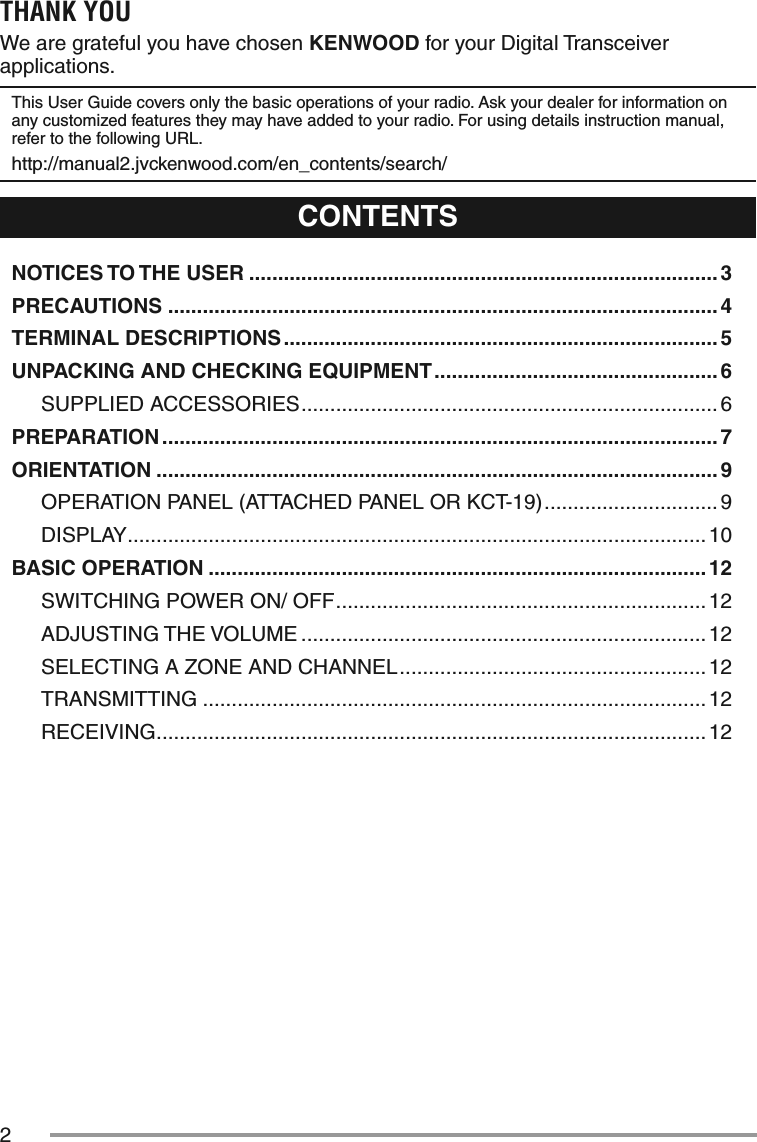 2THANK YOUWe are grateful you have chosen KENWOOD for your Digital Transceiver applications.This User Guide covers only the basic operations of your radio. Ask your dealer for information on any customized features they may have added to your radio. For using details instruction manual, refer to the following URL.http://manual2.jvckenwood.com/en_contents/search/CONTENTSNOTICES TO THE USER ................................................................................. 3PRECAUTIONS ............................................................................................... 4TERMINAL DESCRIPTIONS ........................................................................... 5UNPACKING AND CHECKING EQUIPMENT ................................................. 6SUPPLIED ACCESSORIES ........................................................................ 6PREPARATION ................................................................................................ 7ORIENTATION ................................................................................................. 9OPERATION PANEL (ATTACHED PANEL OR KCT-19) ..............................9DISPLAY .................................................................................................... 10BASIC OPERATION ...................................................................................... 12SWITCHING POWER ON/ OFF ................................................................ 12ADJUSTING THE VOLUME ...................................................................... 12SELECTING A ZONE AND CHANNEL ..................................................... 12TRANSMITTING ....................................................................................... 12RECEIVING ............................................................................................... 12