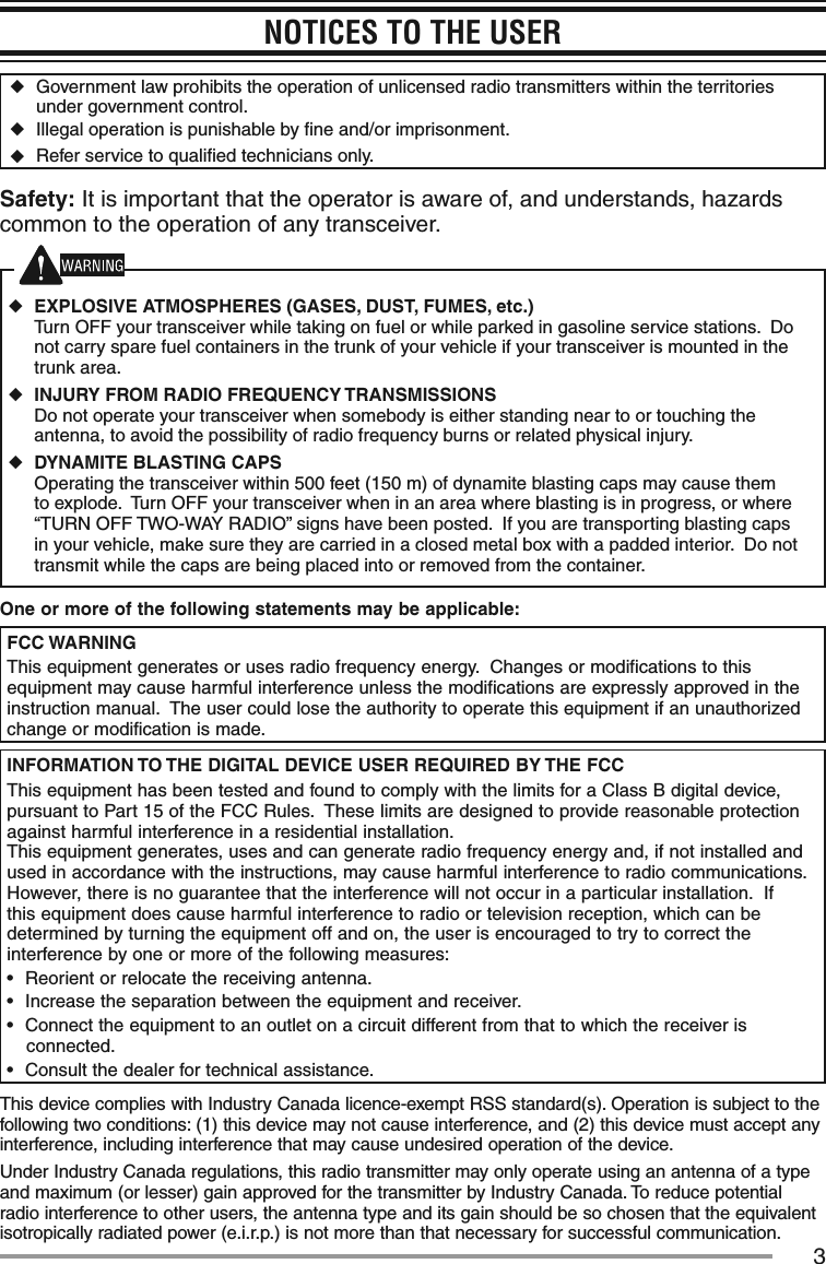 3NOTICES TO THE USER ◆Government law prohibits the operation of unlicensed radio transmitters within the territories under government control. ◆Illegal operation is punishable by ﬁne and/or imprisonment. ◆Refer service to qualiﬁed technicians only.Safety: It is important that the operator is aware of, and understands, hazards common to the operation of any transceiver. ◆EXPLOSIVE ATMOSPHERES (GASES, DUST, FUMES, etc.) Turn OFF your transceiver while taking on fuel or while parked in gasoline service stations.  Do not carry spare fuel containers in the trunk of your vehicle if your transceiver is mounted in the trunk area. ◆INJURY FROM RADIO FREQUENCY TRANSMISSIONS Do not operate your transceiver when somebody is either standing near to or touching the antenna, to avoid the possibility of radio frequency burns or related physical injury. ◆DYNAMITE BLASTING CAPS Operating the transceiver within 500 feet (150 m) of dynamite blasting caps may cause them to explode.  Turn OFF your transceiver when in an area where blasting is in progress, or where “TURN OFF TWO-WAY RADIO” signs have been posted.  If you are transporting blasting caps in your vehicle, make sure they are carried in a closed metal box with a padded interior.  Do not transmit while the caps are being placed into or removed from the container.One or more of the following statements may be applicable:FCC WARNINGThis equipment generates or uses radio frequency energy.  Changes or modifications to this equipment may cause harmful interference unless the modifications are expressly approved in the instruction manual.  The user could lose the authority to operate this equipment if an unauthorized change or modification is made.INFORMATION TO THE DIGITAL DEVICE USER REQUIRED BY THE FCCThis equipment has been tested and found to comply with the limits for a Class B digital device, pursuant to Part 15 of the FCC Rules.  These limits are designed to provide reasonable protection against harmful interference in a residential installation.This equipment generates, uses and can generate radio frequency energy and, if not installed and used in accordance with the instructions, may cause harmful interference to radio communications.  However, there is no guarantee that the interference will not occur in a particular installation.  If this equipment does cause harmful interference to radio or television reception, which can be determined by turning the equipment off and on, the user is encouraged to try to correct the interference by one or more of the following measures:•฀ Reorient or relocate the receiving antenna.•฀ Increase the separation between the equipment and receiver.•฀ Connect the equipment to an outlet on a circuit different from that to which the receiver is connected.•฀ Consult the dealer for technical assistance.This device complies with Industry Canada licence-exempt RSS standard(s). Operation is subject to the following two conditions: (1) this device may not cause interference, and (2) this device must accept any interference, including interference that may cause undesired operation of the device.Under Industry Canada regulations, this radio transmitter may only operate using an antenna of a type and maximum (or lesser) gain approved for the transmitter by Industry Canada. To reduce potential radio interference to other users, the antenna type and its gain should be so chosen that the equivalent isotropically radiated power (e.i.r.p.) is not more than that necessary for successful communication.