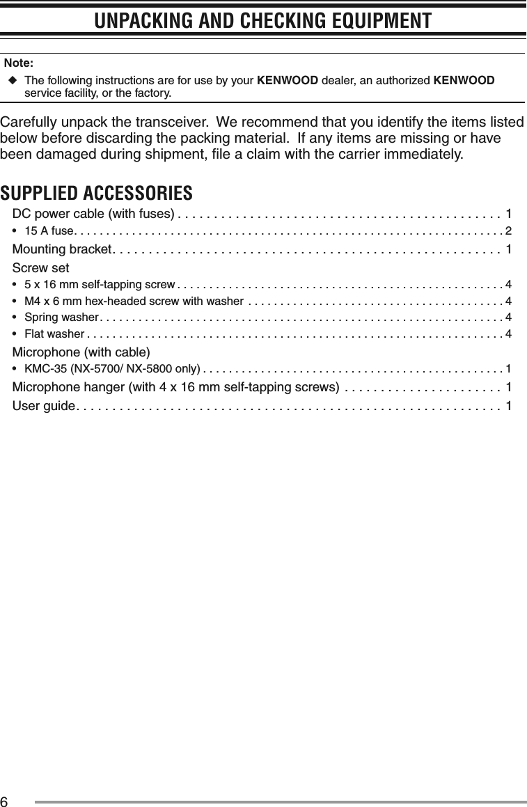 6UNPACKING AND CHECKING EQUIPMENTNote:   ◆The following instructions are for use by your KENWOOD dealer, an authorized KENWOOD service facility, or the factory.Carefully unpack the transceiver.  We recommend that you identify the items listed below before discarding the packing material.  If any items are missing or have been damaged during shipment, ﬁle a claim with the carrier immediately.SUPPLIED ACCESSORIESDC power cable (with fuses) .............................................1•฀ 15 A fuse...................................................................2Mounting bracket......................................................1Screw set•฀ 5 x 16 mm self-tapping screw ...................................................4•฀ M4 x 6 mm hex-headed screw with washer ........................................4•฀ Spring washer...............................................................4•฀ Flat washer .................................................................4Microphone (with cable)•฀ KMC-35 (NX-5700/ NX-5800 only) ...............................................1Microphone hanger (with 4 x 16 mm self-tapping screws) ......................1User guide...........................................................1