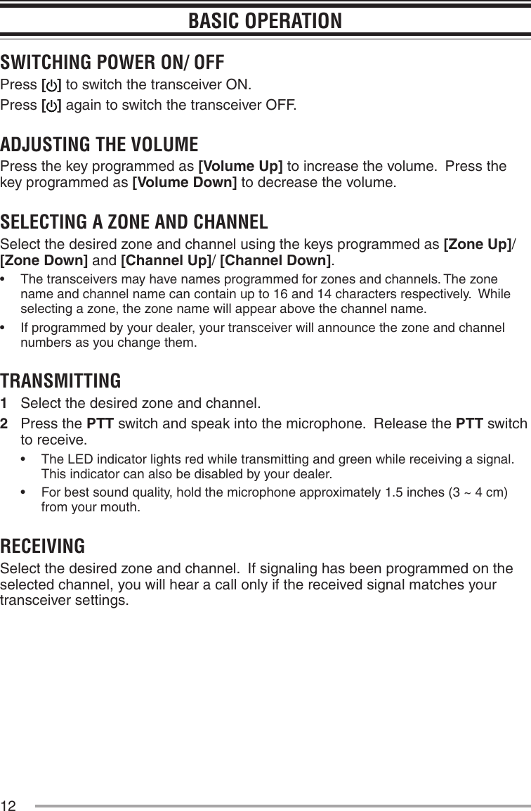 12BASIC OPERATIONSWITCHING POWER ON/ OFFPress [] to switch the transceiver ON.Press [] again to switch the transceiver OFF.ADJUSTING THE VOLUMEPress the key programmed as [Volume Up] to increase the volume.  Press the key programmed as [Volume Down] to decrease the volume.SELECTING A ZONE AND CHANNELSelect the desired zone and channel using the keys programmed as [Zone Up]/ [Zone Down] and [Channel Up]/ [Channel Down].•฀ The฀transceivers฀may฀have฀names฀programmed฀for฀zones฀and฀channels.฀The฀zone฀name and channel name can contain up to 16 and 14 characters respectively.  While selecting a zone, the zone name will appear above the channel name.•฀ If฀programmed฀by฀your฀dealer,฀your฀transceiver฀will฀announce฀the฀zone฀and฀channel฀numbers as you change them.TRANSMITTING1  Select the desired zone and channel.2  Press the PTT switch and speak into the microphone.  Release the PTT switch to receive.•฀ The฀LED฀indicator฀lights฀red฀while฀transmitting฀and฀green฀while฀receiving฀a฀signal.฀This indicator can also be disabled by your dealer.•฀ For฀best฀sound฀quality,฀hold฀the฀microphone฀approximately฀1.5฀inches฀(3฀~฀4฀cm)฀from your mouth.RECEIVINGSelect the desired zone and channel.  If signaling has been programmed on the selected channel, you will hear a call only if the received signal matches your transceiver settings.