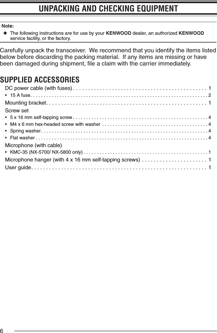 6UNPACKING AND CHECKING EQUIPMENTNote:   ◆The following instructions are for use by your KENWOOD dealer, an authorized KENWOOD service facility, or the factory.Carefully unpack the transceiver.  We recommend that you identify the items listed below before discarding the packing material.  If any items are missing or have been damaged during shipment, ﬁle a claim with the carrier immediately.SUPPLIED ACCESSORIESDC power cable (with fuses) .............................................1•฀ 15 A fuse...................................................................2Mounting bracket......................................................1Screw set•฀ 5 x 16 mm self-tapping screw ...................................................4•฀ M4 x 6 mm hex-headed screw with washer ........................................4•฀ Spring washer...............................................................4•฀ Flat washer .................................................................4Microphone (with cable)•฀ KMC-35 (NX-5700/ NX-5800 only) ...............................................1Microphone hanger (with 4 x 16 mm self-tapping screws) ......................1User guide...........................................................1