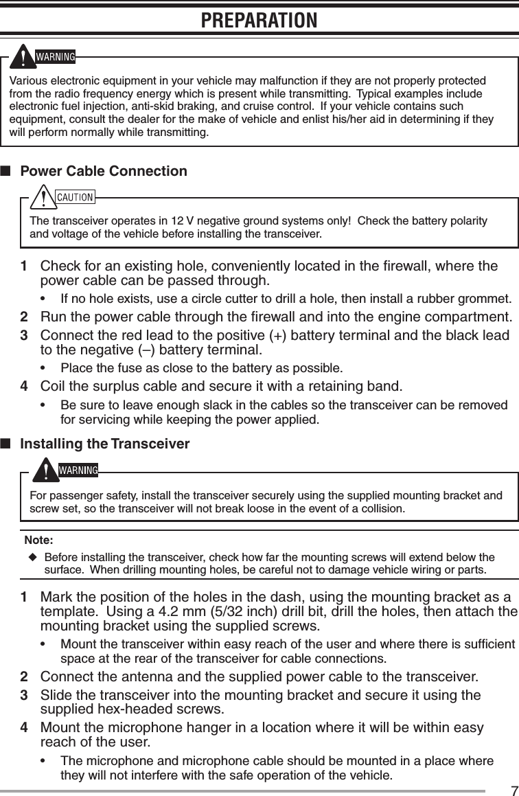 7PREPARATIONVarious electronic equipment in your vehicle may malfunction if they are not properly protected from the radio frequency energy which is present while transmitting.  Typical examples include electronic fuel injection, anti-skid braking, and cruise control.  If your vehicle contains such equipment, consult the dealer for the make of vehicle and enlist his/her aid in determining if they will perform normally while transmitting.n  Power Cable ConnectionThe transceiver operates in 12 V negative ground systems only!  Check the battery polarity and voltage of the vehicle before installing the transceiver.1  Check for an existing hole, conveniently located in the ﬁrewall, where the power cable can be passed through.•฀ If no hole exists, use a circle cutter to drill a hole, then install a rubber grommet.2  Run the power cable through the ﬁrewall and into the engine compartment.3  Connect the red lead to the positive (+) battery terminal and the black lead to the negative (–) battery terminal.•฀ Place the fuse as close to the battery as possible.4  Coil the surplus cable and secure it with a retaining band.•฀ Be sure to leave enough slack in the cables so the transceiver can be removed for servicing while keeping the power applied.n  Installing the TransceiverFor passenger safety, install the transceiver securely using the supplied mounting bracket and screw set, so the transceiver will not break loose in the event of a collision.Note:   ◆Before installing the transceiver, check how far the mounting screws will extend below the surface.  When drilling mounting holes, be careful not to damage vehicle wiring or parts.1  Mark the position of the holes in the dash, using the mounting bracket as a template.  Using a 4.2 mm (5/32 inch) drill bit, drill the holes, then attach the mounting bracket using the supplied screws.•฀ Mount the transceiver within easy reach of the user and where there is sufﬁcient space at the rear of the transceiver for cable connections.2  Connect the antenna and the supplied power cable to the transceiver.3  Slide the transceiver into the mounting bracket and secure it using the supplied hex-headed screws.4  Mount the microphone hanger in a location where it will be within easy reach of the user.•฀ The microphone and microphone cable should be mounted in a place where they will not interfere with the safe operation of the vehicle.