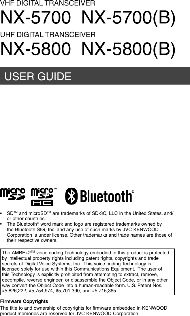 USER GUIDEVHF DIGITAL TRANSCEIVERNX-5700  NX-5700(B)UHF DIGITAL TRANSCEIVERNX-5800  NX-5800(B)Firmware CopyrightsThe title to and ownership of copyrights for firmware embedded in KENWOOD product memories are reserved for JVC KENWOOD Corporation. The AMBE+2TM voice coding Technology embodied in this product is protected by intellectual property rights including patent rights, copyrights and trade secrets of Digital Voice Systems, Inc.  This voice coding Technology is licensed solely for use within this Communications Equipment.  The user of this Technology is explicitly prohibited from attempting to extract, remove, decompile, reverse engineer, or disassemble the Object Code, or in any other way convert the Object Code into a human-readable form. U.S. Patent Nos.  #5,826,222, #5,754,974, #5,701,390, and #5,715,365• SDTM and microSDTM are trademarks of SD-3C, LLC in the United States. and/or other countries. • The Bluetooth® word mark and logo are registered trademarks owned by the Bluetooth SIG, Inc. and any use of such marks by JVC KENWOOD Corporation is under license. Other trademarks and trade names are those of their respective owners.