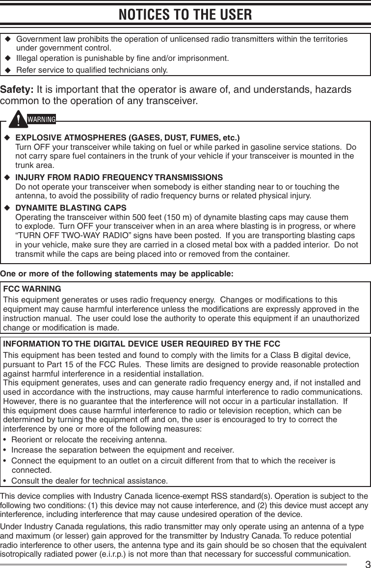 3NOTICES TO THE USER ◆Government law prohibits the operation of unlicensed radio transmitters within the territories under government control. ◆Illegal operation is punishable by ﬁne and/or imprisonment. ◆Refer service to qualiﬁed technicians only.Safety: It is important that the operator is aware of, and understands, hazards common to the operation of any transceiver. ◆EXPLOSIVE ATMOSPHERES (GASES, DUST, FUMES, etc.) Turn OFF your transceiver while taking on fuel or while parked in gasoline service stations.  Do not carry spare fuel containers in the trunk of your vehicle if your transceiver is mounted in the trunk area. ◆INJURY FROM RADIO FREQUENCY TRANSMISSIONS Do not operate your transceiver when somebody is either standing near to or touching the antenna, to avoid the possibility of radio frequency burns or related physical injury. ◆DYNAMITE BLASTING CAPS Operating the transceiver within 500 feet (150 m) of dynamite blasting caps may cause them to explode.  Turn OFF your transceiver when in an area where blasting is in progress, or where “TURN OFF TWO-WAY RADIO” signs have been posted.  If you are transporting blasting caps in your vehicle, make sure they are carried in a closed metal box with a padded interior.  Do not transmit while the caps are being placed into or removed from the container.One or more of the following statements may be applicable:FCC WARNINGThis equipment generates or uses radio frequency energy.  Changes or modifications to this equipment may cause harmful interference unless the modifications are expressly approved in the instruction manual.  The user could lose the authority to operate this equipment if an unauthorized change or modification is made.INFORMATION TO THE DIGITAL DEVICE USER REQUIRED BY THE FCCThis equipment has been tested and found to comply with the limits for a Class B digital device, pursuant to Part 15 of the FCC Rules.  These limits are designed to provide reasonable protection against harmful interference in a residential installation.This equipment generates, uses and can generate radio frequency energy and, if not installed and used in accordance with the instructions, may cause harmful interference to radio communications.  However, there is no guarantee that the interference will not occur in a particular installation.  If this equipment does cause harmful interference to radio or television reception, which can be determined by turning the equipment off and on, the user is encouraged to try to correct the interference by one or more of the following measures:•฀ Reorient or relocate the receiving antenna.•฀ Increase the separation between the equipment and receiver.•฀ Connect the equipment to an outlet on a circuit different from that to which the receiver is connected.•฀ Consult the dealer for technical assistance.This device complies with Industry Canada licence-exempt RSS standard(s). Operation is subject to the following two conditions: (1) this device may not cause interference, and (2) this device must accept any interference, including interference that may cause undesired operation of the device.Under Industry Canada regulations, this radio transmitter may only operate using an antenna of a type and maximum (or lesser) gain approved for the transmitter by Industry Canada. To reduce potential radio interference to other users, the antenna type and its gain should be so chosen that the equivalent isotropically radiated power (e.i.r.p.) is not more than that necessary for successful communication.