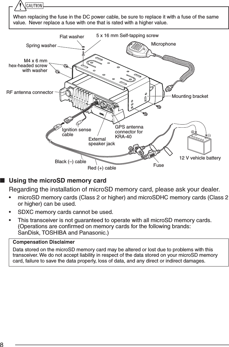 8When replacing the fuse in the DC power cable, be sure to replace it with a fuse of the same value.  Never replace a fuse with one that is rated with a higher value.Flat washer12 V vehicle batteryFuseRed (+) cableGPS antenna connector for KRA-40External speaker jackIgnition sense cableMounting bracketBlack (–) cableRF antenna connectorSpring washer5 x 16 mm Self-tapping screwMicrophoneM4 x 6 mm hex-headed screw with washern  Using the microSD memory card  Regarding the installation of microSD memory card, please ask your dealer.•฀ microSD memory cards (Class 2 or higher) and microSDHC memory cards (Class 2 or higher) can be used.•฀ SDXC memory cards cannot be used.•฀ This transceiver is not guaranteed to operate with all microSD memory cards.(Operations are conﬁrmed on memory cards for the following brands:  SanDisk, TOSHIBA and Panasonic.)Compensation DisclaimerData stored on the microSD memory card may be altered or lost due to problems with this transceiver. We do not accept liability in respect of the data stored on your microSD memory card, failure to save the data properly, loss of data, and any direct or indirect damages.