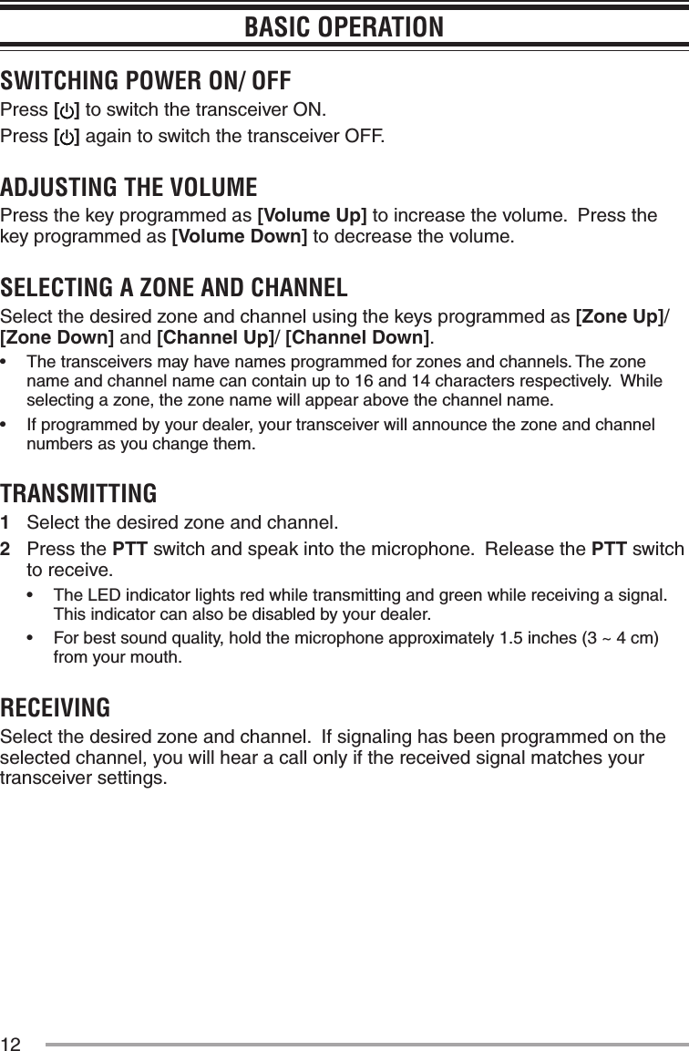 12BASIC OPERATIONSWITCHING POWER ON/ OFFPress [] to switch the transceiver ON.Press [] again to switch the transceiver OFF.ADJUSTING THE VOLUMEPress the key programmed as [Volume Up] to increase the volume.  Press the key programmed as [Volume Down] to decrease the volume.SELECTING A ZONE AND CHANNELSelect the desired zone and channel using the keys programmed as [Zone Up]/ [Zone Down] and [Channel Up]/ [Channel Down].•฀ The฀transceivers฀may฀have฀names฀programmed฀for฀zones฀and฀channels.฀The฀zone฀name and channel name can contain up to 16 and 14 characters respectively.  While selecting a zone, the zone name will appear above the channel name.•฀ If฀programmed฀by฀your฀dealer,฀your฀transceiver฀will฀announce฀the฀zone฀and฀channel฀numbers as you change them.TRANSMITTING1  Select the desired zone and channel.2  Press the PTT switch and speak into the microphone.  Release the PTT switch to receive.•฀ The฀LED฀indicator฀lights฀red฀while฀transmitting฀and฀green฀while฀receiving฀a฀signal.฀This indicator can also be disabled by your dealer.•฀ For฀best฀sound฀quality,฀hold฀the฀microphone฀approximately฀1.5฀inches฀(3฀~฀4฀cm)฀from your mouth.RECEIVINGSelect the desired zone and channel.  If signaling has been programmed on the selected channel, you will hear a call only if the received signal matches your transceiver settings.