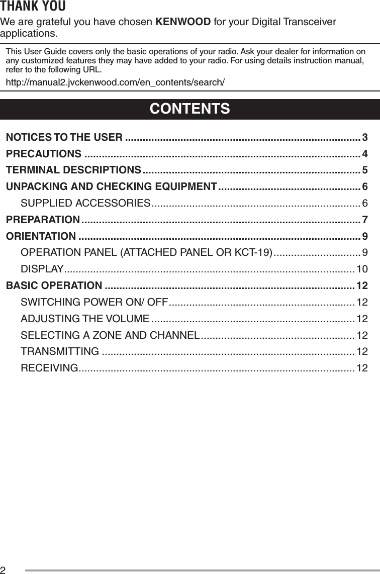 2THANK YOUWe are grateful you have chosen KENWOOD for your Digital Transceiver applications.This User Guide covers only the basic operations of your radio. Ask your dealer for information on any customized features they may have added to your radio. For using details instruction manual, refer to the following URL.http://manual2.jvckenwood.com/en_contents/search/CONTENTSNOTICES TO THE USER ................................................................................. 3PRECAUTIONS ............................................................................................... 4TERMINAL DESCRIPTIONS ........................................................................... 5UNPACKING AND CHECKING EQUIPMENT ................................................. 6SUPPLIED ACCESSORIES ........................................................................ 6PREPARATION ................................................................................................ 7ORIENTATION ................................................................................................. 9OPERATION PANEL (ATTACHED PANEL OR KCT-19) ..............................9DISPLAY .................................................................................................... 10BASIC OPERATION ...................................................................................... 12SWITCHING POWER ON/ OFF ................................................................ 12ADJUSTING THE VOLUME ...................................................................... 12SELECTING A ZONE AND CHANNEL ..................................................... 12TRANSMITTING ....................................................................................... 12RECEIVING ............................................................................................... 12