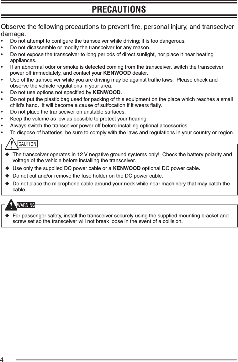 4PRECAUTIONSObserve the following precautions to prevent ﬁre, personal injury, and transceiver damage.•฀ Do not attempt to conﬁgure the transceiver while driving; it is too dangerous.•฀ Do not disassemble or modify the transceiver for any reason.•฀ Do not expose the transceiver to long periods of direct sunlight, nor place it near heating appliances.•฀ If an abnormal odor or smoke is detected coming from the transceiver, switch the transceiver power off immediately, and contact your KENWOOD dealer.•฀ Use of the transceiver while you are driving may be against trafﬁc laws.  Please check and observe the vehicle regulations in your area.•฀ Do not use options not speciﬁed by KENWOOD.•฀ Do not put the plastic bag used for packing of this equipment on the place which reaches a small child&apos;s hand.  It will become a cause of suffocation if it wears ﬂatly.•฀ Do not place the transceiver on unstable surfaces.•฀ Keep the volume as low as possible to protect your hearing.•฀ Always switch the transceiver power off before installing optional accessories.•฀ To dispose of batteries, be sure to comply with the laws and regulations in your country or region. ◆The transceiver operates in 12 V negative ground systems only!  Check the battery polarity and voltage of the vehicle before installing the transceiver. ◆Use only the supplied DC power cable or a KENWOOD optional DC power cable. ◆Do not cut and/or remove the fuse holder on the DC power cable. ◆Do not place the microphone cable around your neck while nearmachinery that may catch the cable. ◆For passenger safety, install the transceiver securely using the supplied mounting bracket and screw set so the transceiver will not break loose in the event of a collision.