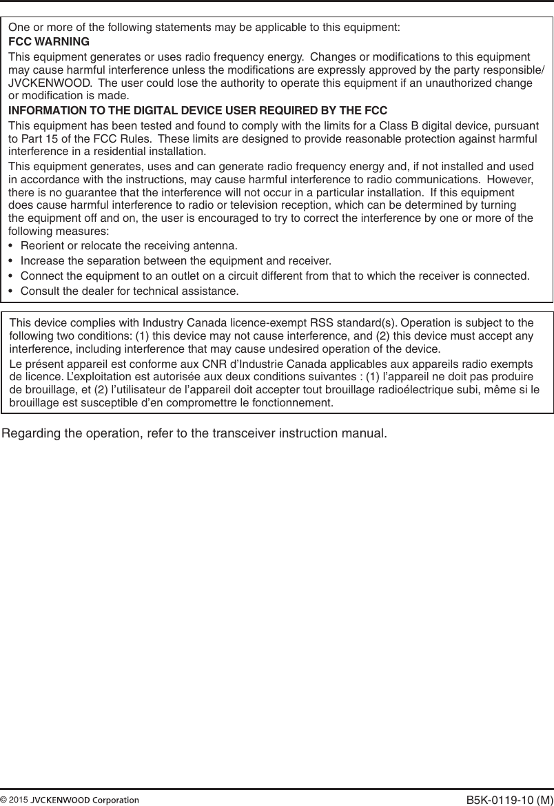 One or more of the following statements may be applicable to this equipment:FCC WARNINGThis equipment generates or uses radio frequency energy.  Changes or modiﬁcations to this equipment may cause harmful interference unless the modiﬁcations are expressly approved by the party responsible/JVCKENWOOD.  The user could lose the authority to operate this equipment if an unauthorized change or modiﬁcation is made.INFORMATION TO THE DIGITAL DEVICE USER REQUIRED BY THE FCCThis equipment has been tested and found to comply with the limits for a Class B digital device, pursuant to Part 15 of the FCC Rules.  These limits are designed to provide reasonable protection against harmful interference in a residential installation.This equipment generates, uses and can generate radio frequency energy and, if not installed and used in accordance with the instructions, may cause harmful interference to radio communications.  However, there is no guarantee that the interference will not occur in a particular installation.  If this equipment does cause harmful interference to radio or television reception, which can be determined by turning the equipment off and on, the user is encouraged to try to correct the interference by one or more of the following measures:• Reorientorrelocatethereceivingantenna.• Increasetheseparationbetweentheequipmentandreceiver.• Connecttheequipmenttoanoutletonacircuitdifferentfromthattowhichthereceiverisconnected.• Consultthedealerfortechnicalassistance.B5K-0119-10 (M)© 2015 This device complies with Industry Canada licence-exempt RSS standard(s). Operation is subject to the following two conditions: (1) this device may not cause interference, and (2) this device must accept any interference, including interference that may cause undesired operation of the device.Le présent appareil est conforme aux CNR d’Industrie Canada applicables aux appareils radio exempts de licence. L’exploitation est autorisée aux deux conditions suivantes : (1) l’appareil ne doit pas produire de brouillage, et (2) l’utilisateur de l’appareil doit accepter tout brouillage radioélectrique subi, même si le brouillage est susceptible d’en compromettre le fonctionnement.Regarding the operation, refer to the transceiver instruction manual.