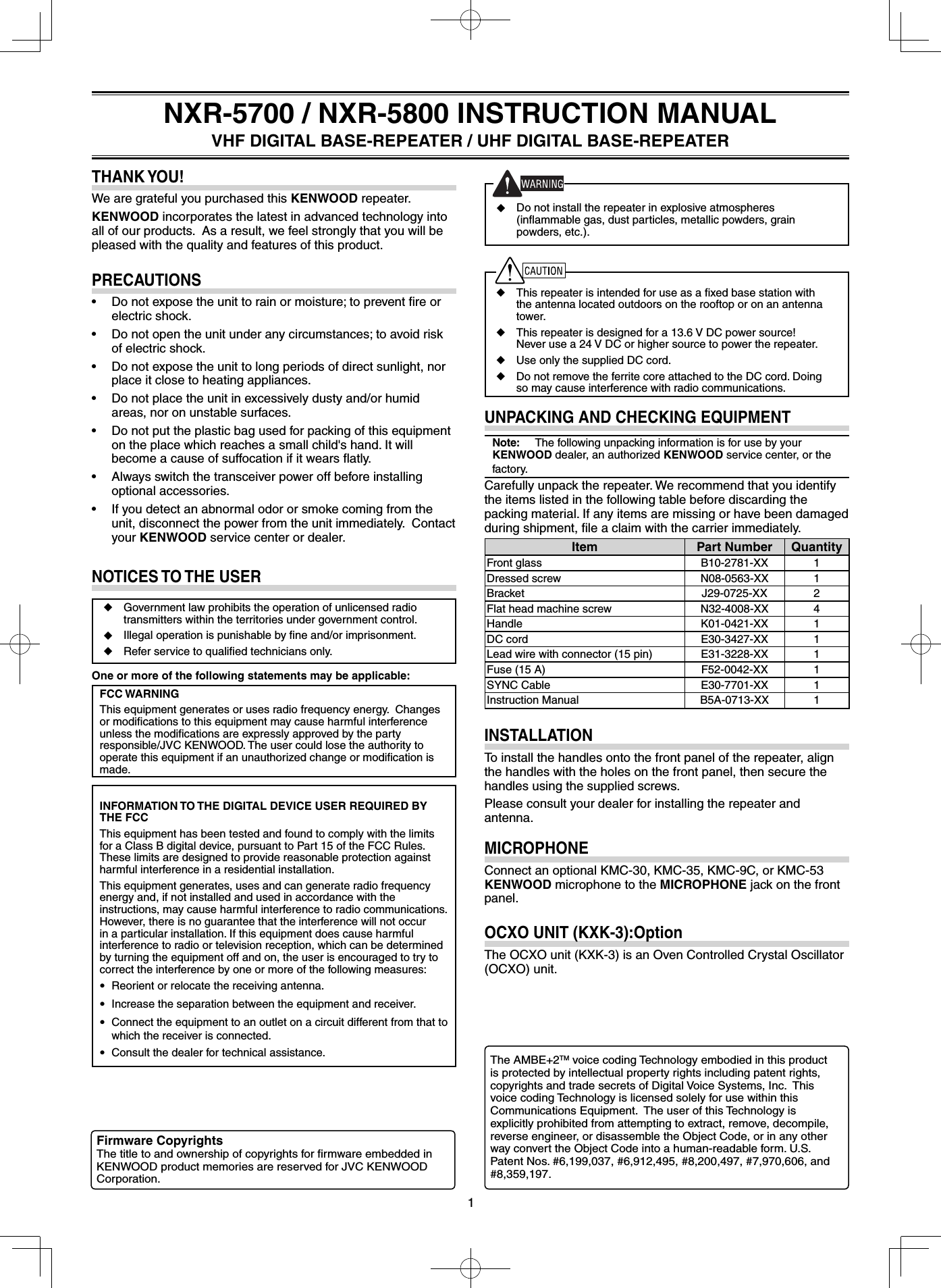 1◆  This repeater is intended for use as a ﬁ xed base station with the antenna located outdoors on the rooftop or on an antenna tower.◆  This repeater is designed for a 13.6 V DC power source!  Never use a 24 V DC or higher source to power the repeater. ◆  Use only the supplied DC cord.◆  Do not remove the ferrite core attached to the DC cord. Doing so may cause interference with radio communications.UNPACKING AND CHECKING EQUIPMENTNote:   The following unpacking information is for use by your KENWOOD dealer, an authorized KENWOOD service center, or the factory.Carefully unpack the repeater. We recommend that you identify the items listed in the following table before discarding the packing material. If any items are missing or have been damaged during shipment, ﬁ le a claim with the carrier immediately.Item Part Number QuantityFront glass B10-2781-XX 1Dressed screw N08-0563-XX 1Bracket J29-0725-XX 2Flat head machine screw N32-4008-XX 4Handle K01-0421-XX 1DC cord E30-3427-XX 1Lead wire with connector (15 pin) E31-3228-XX 1Fuse (15 A) F52-0042-XX 1SYNC Cable E30-7701-XX 1Instruction Manual B5A-0713-XX 1INSTALLATIONTo install the handles onto the front panel of the repeater, align the handles with the holes on the front panel, then secure the handles using the supplied screws.Please consult your dealer for installing the repeater and antenna.MICROPHONEConnect an optional KMC-30, KMC-35, KMC-9C, or KMC-53 KENWOOD microphone to the MICROPHONE jack on the front panel.OCXO UNIT (KXK-3):OptionThe OCXO unit (KXK-3) is an Oven Controlled Crystal Oscillator (OCXO) unit.NOTICES TO THE USER◆  Government law prohibits the operation of unlicensed radio transmitters within the territories under government control.◆  Illegal operation is punishable by ﬁ ne and/or imprisonment.◆  Refer service to qualiﬁ ed technicians only.One or more of the following statements may be applicable:FCC WARNINGThis equipment generates or uses radio frequency energy.  Changes or modiﬁ cations to this equipment may cause harmful interference unless the modiﬁ cations are expressly approved by the party responsible/JVC KENWOOD. The user could lose the authority to operate this equipment if an unauthorized change or modiﬁ cation is made.INFORMATION TO THE DIGITAL DEVICE USER REQUIRED BY THE FCCThis equipment has been tested and found to comply with the limits for a Class B digital device, pursuant to Part 15 of the FCC Rules. These limits are designed to provide reasonable protection against harmful interference in a residential installation.This equipment generates, uses and can generate radio frequency energy and, if not installed and used in accordance with the instructions, may cause harmful interference to radio communications. However, there is no guarantee that the interference will not occur in a particular installation. If this equipment does cause harmful interference to radio or television reception, which can be determined by turning the equipment off and on, the user is encouraged to try to correct the interference by one or more of the following measures: • Reorient or relocate the receiving antenna. • Increase the separation between the equipment and receiver. • Connect the equipment to an outlet on a circuit different from that to which the receiver is connected. • Consult the dealer for technical assistance.THANK YOU!We are grateful you purchased this KENWOOD repeater.KENWOOD incorporates the latest in advanced technology into all of our products.  As a result, we feel strongly that you will be pleased with the quality and features of this product.PRECAUTIONS•  Do not expose the unit to rain or moisture; to prevent ﬁ re or electric shock.•  Do not open the unit under any circumstances; to avoid risk of electric shock.•  Do not expose the unit to long periods of direct sunlight, nor place it close to heating appliances.•  Do not place the unit in excessively dusty and/or humid areas, nor on unstable surfaces.•  Do not put the plastic bag used for packing of this equipment on the place which reaches a small child&apos;s hand. It will become a cause of suffocation if it wears ﬂ atly.•  Always switch the transceiver power off before installing optional accessories.•  If you detect an abnormal odor or smoke coming from the unit, disconnect the power from the unit immediately.  Contact your KENWOOD service center or dealer.NXR-5700 / NXR-5800 INSTRUCTION MANUALVHF DIGITAL BASE-REPEATER / UHF DIGITAL BASE-REPEATERFirmware CopyrightsThe title to and ownership of copyrights for ﬁ rmware embedded in KENWOOD product memories are reserved for JVC KENWOOD Corporation.The AMBE+2TM voice coding Technology embodied in this product is protected by intellectual property rights including patent rights, copyrights and trade secrets of Digital Voice Systems, Inc.  This voice coding Technology is licensed solely for use within this Communications Equipment.  The user of this Technology is explicitly prohibited from attempting to extract, remove, decompile, reverse engineer, or disassemble the Object Code, or in any other way convert the Object Code into a human-readable form. U.S. Patent Nos. #6,199,037, #6,912,495, #8,200,497, #7,970,606, and #8,359,197.◆  Do not install the repeater in explosive atmospheres (inﬂ ammable gas, dust particles, metallic powders, grain powders, etc.).