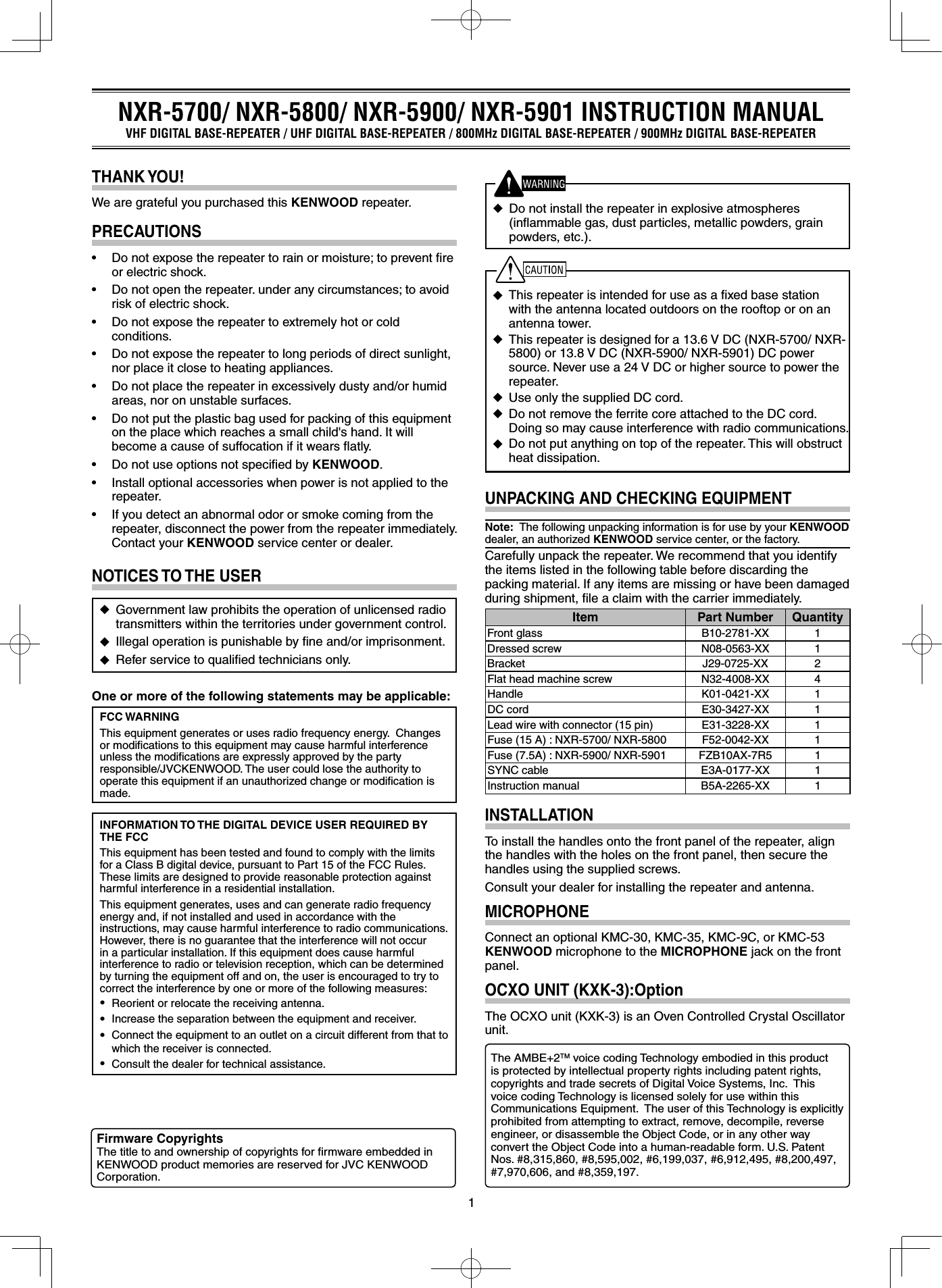 1◆  This repeater is intended for use as a ﬁxed base station with the antenna located outdoors on the rooftop or on an antenna tower.◆ This repeater is designed for a 13.6 V DC (NXR-5700/ NXR-5800) or 13.8 V DC (NXR-5900/ NXR-5901) DC power source. Never use a 24 V DC or higher source to power the repeater. ◆  Use only the supplied DC cord.◆  Do not remove the ferrite core attached to the DC cord. Doing so may cause interference with radio communications.◆  Do not put anything on top of the repeater. This will obstruct heat dissipation.UNPACKING AND CHECKING EQUIPMENTNote:  The following unpacking information is for use by your KENWOOD dealer, an authorized KENWOOD service center, or the factory.Carefully unpack the repeater. We recommend that you identify the items listed in the following table before discarding the packing material. If any items are missing or have been damaged during shipment, ﬁle a claim with the carrier immediately.Item Part Number QuantityFront glass B10-2781-XX 1Dressed screw N08-0563-XX 1Bracket J29-0725-XX 2Flat head machine screw N32-4008-XX 4Handle K01-0421-XX 1DC cord E30-3427-XX 1Lead wire with connector (15 pin) E31-3228-XX 1Fuse (15 A) : NXR-5700/ NXR-5800 F52-0042-XX 1Fuse (7.5A) : NXR-5900/ NXR-5901 FZB10AX-7R5 1SYNC cable E3A-0177-XX 1Instruction manual B5A-2265-XX 1INSTALLATIONTo install the handles onto the front panel of the repeater, align the handles with the holes on the front panel, then secure the handles using the supplied screws.Consult your dealer for installing the repeater and antenna.MICROPHONEConnect an optional KMC-30, KMC-35, KMC-9C, or KMC-53 KENWOOD microphone to the MICROPHONE jack on the front panel.OCXO UNIT (KXK-3):OptionThe OCXO unit (KXK-3) is an Oven Controlled Crystal Oscillator unit.NOTICES TO THE USER◆  Government law prohibits the operation of unlicensed radio transmitters within the territories under government control.◆  Illegal operation is punishable by ﬁne and/or imprisonment.◆  Refer service to qualiﬁed technicians only.One or more of the following statements may be applicable:FCC WARNINGThis equipment generates or uses radio frequency energy.  Changes or modiﬁcations to this equipment may cause harmful interference unless the modiﬁcations are expressly approved by the party responsible/JVCKENWOOD. The user could lose the authority to operate this equipment if an unauthorized change or modiﬁcation is made.INFORMATION TO THE DIGITAL DEVICE USER REQUIRED BY THE FCCThis equipment has been tested and found to comply with the limits for a Class B digital device, pursuant to Part 15 of the FCC Rules. These limits are designed to provide reasonable protection against harmful interference in a residential installation.This equipment generates, uses and can generate radio frequency energy and, if not installed and used in accordance with the instructions, may cause harmful interference to radio communications. However, there is no guarantee that the interference will not occur in a particular installation. If this equipment does cause harmful interference to radio or television reception, which can be determined by turning the equipment off and on, the user is encouraged to try to correct the interference by one or more of the following measures: • Reorient or relocate the receiving antenna. • Increase the separation between the equipment and receiver. • Connect the equipment to an outlet on a circuit different from that to which the receiver is connected. • Consult the dealer for technical assistance.THANK YOU!We are grateful you purchased this KENWOOD repeater.PRECAUTIONS• Donotexposetherepeatertorainormoisture;topreventreor electric shock.• Donotopentherepeater.underanycircumstances;toavoidrisk of electric shock.• Donotexposetherepeatertoextremelyhotorcoldconditions.• Donotexposetherepeatertolongperiodsofdirectsunlight,nor place it close to heating appliances.• Donotplacetherepeaterinexcessivelydustyand/orhumidareas, nor on unstable surfaces.• Donotputtheplasticbagusedforpackingofthisequipmenton the place which reaches a small child&apos;s hand. It will become a cause of suffocation if it wears ﬂatly.• DonotuseoptionsnotspeciedbyKENWOOD.• Installoptionalaccessorieswhenpowerisnotappliedtotherepeater.• Ifyoudetectanabnormalodororsmokecomingfromtherepeater, disconnect the power from the repeater immediately.  Contact your KENWOOD service center or dealer.NXR-5700/ NXR-5800/ NXR-5900/ NXR-5901 INSTRUCTION MANUALVHF DIGITAL BASE-REPEATER / UHF DIGITAL BASE-REPEATER / 800MHz DIGITAL BASE-REPEATER / 900MHz DIGITAL BASE-REPEATERFirmware CopyrightsThe title to and ownership of copyrights for ﬁrmware embedded in KENWOOD product memories are reserved for JVC KENWOOD Corporation.The AMBE+2TM voice coding Technology embodied in this product is protected by intellectual property rights including patent rights, copyrights and trade secrets of Digital Voice Systems, Inc.  This voice coding Technology is licensed solely for use within this Communications Equipment.  The user of this Technology is explicitly prohibited from attempting to extract, remove, decompile, reverse engineer, or disassemble the Object Code, or in any other way convert the Object Code into a human-readable form. U.S. Patent Nos. #8,315,860, #8,595,002, #6,199,037, #6,912,495, #8,200,497, #7,970,606, and #8,359,197.◆ Do not install the repeater in explosive atmospheres (inﬂammable gas, dust particles, metallic powders, grain powders, etc.).
