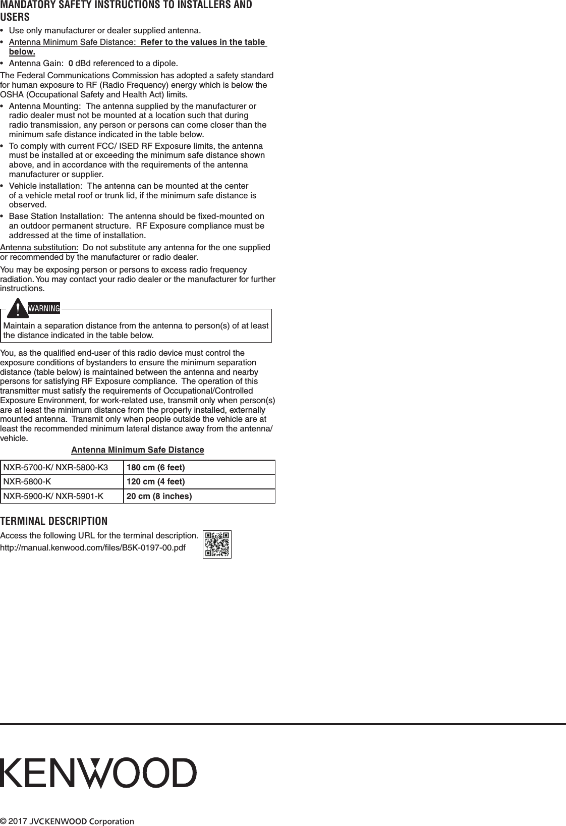 © 2017 MANDATORY SAFETY INSTRUCTIONS TO INSTALLERS AND USERS • Useonlymanufacturerordealersuppliedantenna.• AntennaMinimumSafeDistance:  Refer to the values in the table below.• AntennaGain:0dBdreferencedtoadipole.TheFederalCommunicationsCommissionhasadoptedasafetystandardforhumanexposuretoRF(RadioFrequency)energywhichisbelowtheOSHA(OccupationalSafetyandHealthAct)limits.• AntennaMounting:Theantennasuppliedbythemanufacturerorradiodealermustnotbemountedatalocationsuchthatduringradiotransmission,anypersonorpersonscancomecloserthantheminimumsafedistanceindicatedinthetablebelow.• TocomplywithcurrentFCC/ISEDRFExposurelimits,theantennamustbeinstalledatorexceedingtheminimumsafedistanceshownabove,andinaccordancewiththerequirementsoftheantennamanufacturerorsupplier.• Vehicleinstallation:Theantennacanbemountedatthecenterofavehiclemetalroofortrunklid,iftheminimumsafedistanceisobserved.• BaseStationInstallation:Theantennashouldbexed-mountedonanoutdoorpermanentstructure.RFExposurecompliancemustbeaddressedatthetimeofinstallation.Antennasubstitution:Donotsubstituteanyantennafortheonesuppliedorrecommendedbythemanufacturerorradiodealer.Youmaybeexposingpersonorpersonstoexcessradiofrequencyradiation.Youmaycontactyourradiodealerorthemanufacturerforfurtherinstructions.Maintainaseparationdistancefromtheantennatoperson(s)ofatleastthedistanceindicatedinthetablebelow.You,asthequaliedend-userofthisradiodevicemustcontroltheexposureconditionsofbystanderstoensuretheminimumseparationdistance(tablebelow)ismaintainedbetweentheantennaandnearbypersonsforsatisfyingRFExposurecompliance.TheoperationofthistransmittermustsatisfytherequirementsofOccupational/ControlledExposureEnvironment,forwork-relateduse,transmitonlywhenperson(s)areatleasttheminimumdistancefromtheproperlyinstalled,externallymountedantenna.Transmitonlywhenpeopleoutsidethevehicleareatleasttherecommendedminimumlateraldistanceawayfromtheantenna/vehicle.Antenna Minimum Safe DistanceNXR-5700-K/NXR-5800-K3 180 cm (6 feet)NXR-5800-K 120 cm (4 feet)NXR-5900-K/NXR-5901-K 20 cm (8 inches)TERMINAL DESCRIPTION AccessthefollowingURLfortheterminaldescription.http://manual.kenwood.com/les/B5K-0197-00.pdf