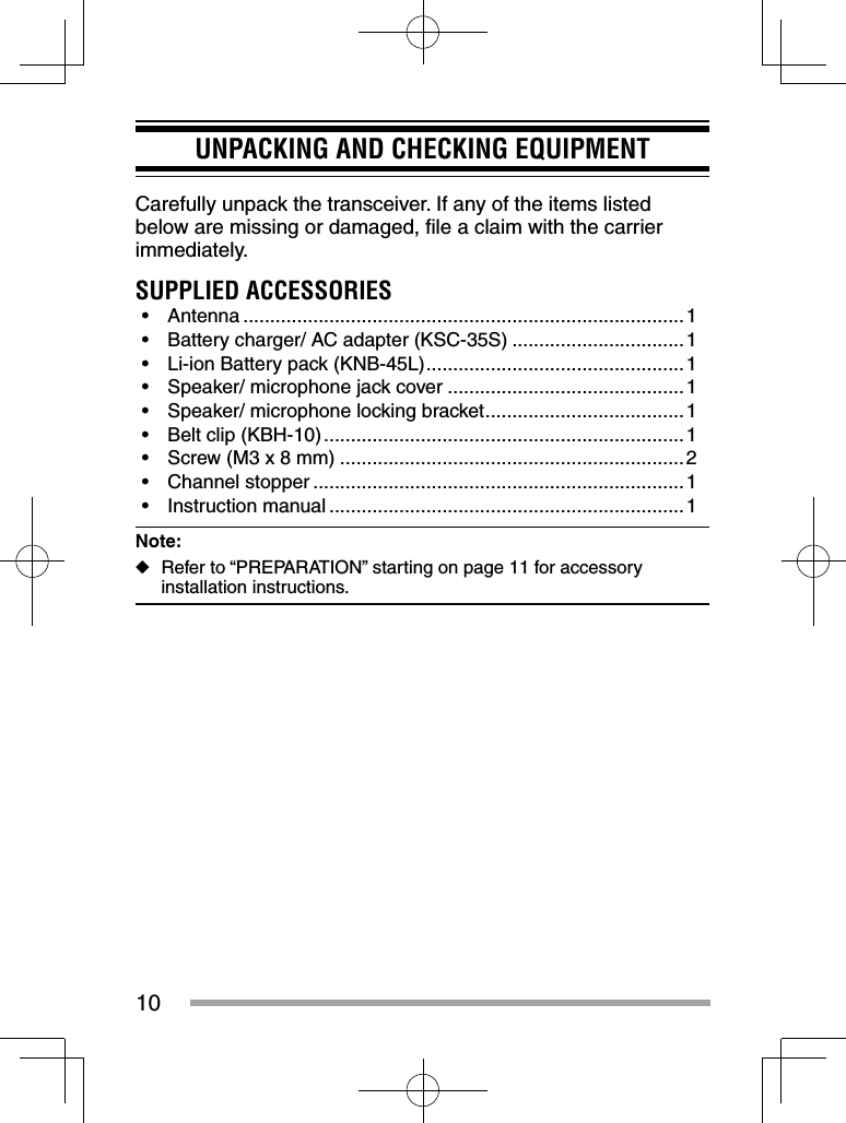 10UNPACKING AND CHECKING EQUIPMENTCarefully unpack the transceiver. If any of the items listed below are missing or damaged, ﬁ le a claim with the carrier immediately.SUPPLIED ACCESSORIES• Antenna ..................................................................................1•  Battery charger/ AC adapter (KSC-35S) ................................1•  Li-ion Battery pack (KNB-45L) ................................................1•  Speaker/ microphone jack cover ............................................1•  Speaker/ microphone locking bracket .....................................1•  Belt clip (KBH-10) ...................................................................1•  Screw (M3 x 8 mm) ................................................................2• Channel stopper .....................................................................1• Instruction manual ..................................................................1Note:  ◆Refer to “PREPARATION” starting on page 11 for accessory installation instructions.