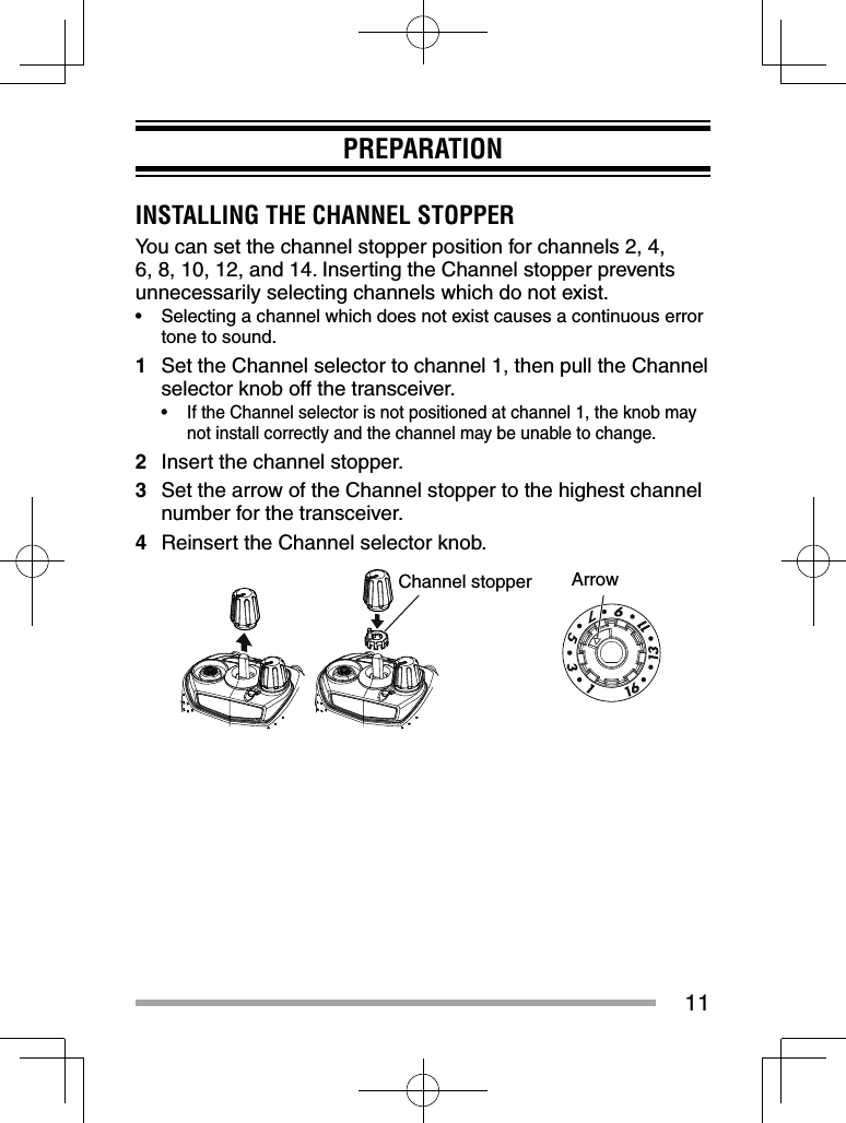 11PREPARATIONINSTALLING THE CHANNEL STOPPERYou can set the channel stopper position for channels 2, 4, 6, 8, 10, 12, and 14. Inserting the Channel stopper prevents unnecessarily selecting channels which do not exist.•  Selecting a channel which does not exist causes a continuous error tone to sound.1  Set the Channel selector to channel 1, then pull the Channel selector knob off the transceiver.•  If the Channel selector is not positioned at channel 1, the knob may not install correctly and the channel may be unable to change.2  Insert the channel stopper.3  Set the arrow of the Channel stopper to the highest channel number for the transceiver.4  Reinsert the Channel selector knob.Channel stopper Arrow