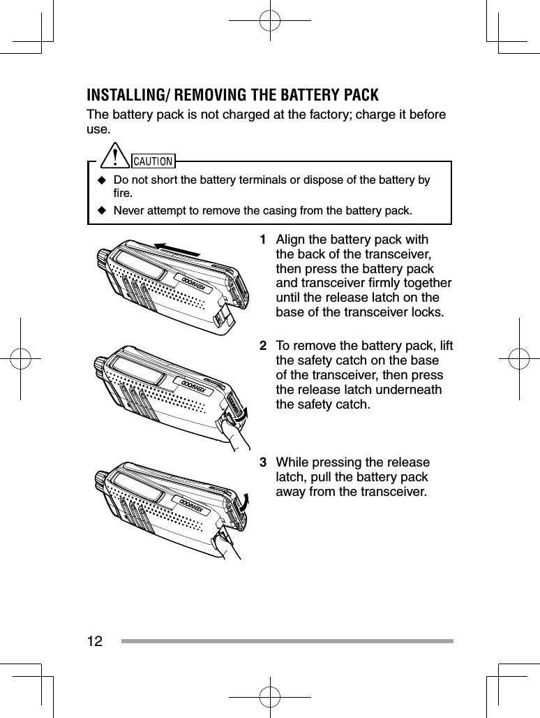 12INSTALLING/ REMOVING THE BATTERY PACKThe battery pack is not charged at the factory; charge it before use. ◆Do not short the battery terminals or dispose of the battery by ﬁ re. ◆Never attempt to remove the casing from the battery pack.1  Align the battery pack with the back of the transceiver, then press the battery pack and transceiver ﬁ rmly together until the release latch on the base of the transceiver locks.2  To remove the battery pack, lift the safety catch on the base of the transceiver, then press the release latch underneath the safety catch.3  While pressing the release latch, pull the battery pack away from the transceiver.