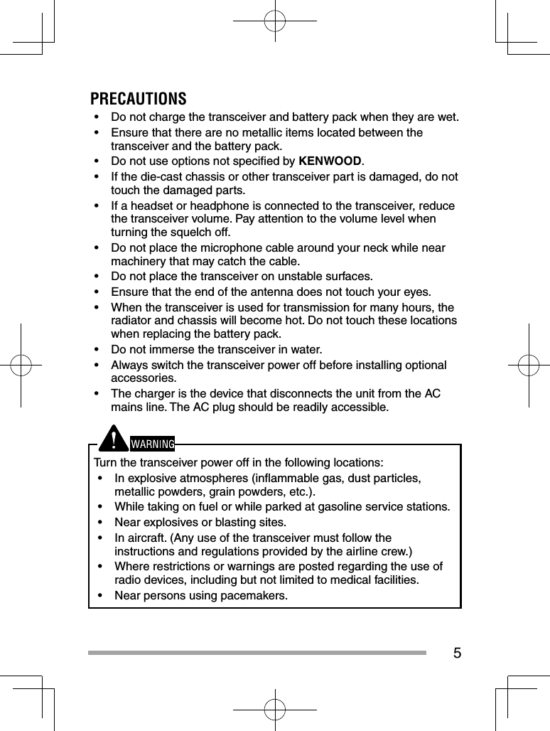 5PRECAUTIONS•  Do not charge the transceiver and battery pack when they are wet.•  Ensure that there are no metallic items located between the transceiver and the battery pack.•  Do not use options not speciﬁ ed by KENWOOD.•  If the die-cast chassis or other transceiver part is damaged, do not touch the damaged parts.•  If a headset or headphone is connected to the transceiver, reduce the transceiver volume. Pay attention to the volume level when turning the squelch off.•  Do not place the microphone cable around your neck while near machinery that may catch the cable.•  Do not place the transceiver on unstable surfaces.•  Ensure that the end of the antenna does not touch your eyes.•  When the transceiver is used for transmission for many hours, the radiator and chassis will become hot. Do not touch these locations when replacing the battery pack.•  Do not immerse the transceiver in water.•  Always switch the transceiver power off before installing optional accessories.•  The charger is the device that disconnects the unit from the AC mains line. The AC plug should be readily accessible.Turn the transceiver power off in the following locations:•  In explosive atmospheres (inﬂ ammable gas, dust particles, metallic powders, grain powders, etc.).•  While taking on fuel or while parked at gasoline service stations.•  Near explosives or blasting sites.•  In aircraft. (Any use of the transceiver must follow the instructions and regulations provided by the airline crew.)•  Where restrictions or warnings are posted regarding the use of radio devices, including but not limited to medical facilities.•  Near persons using pacemakers.