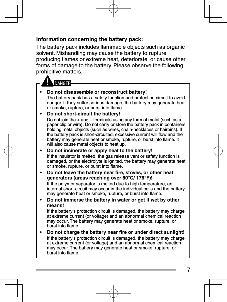 7Information concerning the battery pack:The battery pack includes ﬂ ammable objects such as organic solvent. Mishandling may cause the battery to rupture producing ﬂ ames or extreme heat, deteriorate, or cause other forms of damage to the battery. Please observe the following prohibitive matters.•  Do not disassemble or reconstruct battery!The battery pack has a safety function and protection circuit to avoid danger. If they suffer serious damage, the battery may generate heat or smoke, rupture, or burst into ﬂ ame.•  Do not short-circuit the battery!Do not join the + and – terminals using any form of metal (such as a paper clip or wire). Do not carry or store the battery pack in containers holding metal objects (such as wires, chain-necklaces or hairpins). If the battery pack is short-circuited, excessive current will ﬂ ow and the battery may generate heat or smoke, rupture, or burst into ﬂ ame. It will also cause metal objects to heat up.•  Do not incinerate or apply heat to the battery!If the insulator is melted, the gas release vent or safety function is damaged, or the electrolyte is ignited, the battery may generate heat or smoke, rupture, or burst into ﬂ ame.•  Do not leave the battery near ﬁ re, stoves, or other heat generators (areas reaching over 80°C/ 176°F)!If the polymer separator is melted due to high temperature, an internal short-circuit may occur in the individual cells and the battery may generate heat or smoke, rupture, or burst into ﬂ ame.  •  Do not immerse the battery in water or get it wet by other means!If the battery’s protection circuit is damaged, the battery may charge at extreme current (or voltage) and an abnormal chemical reaction may occur. The battery may generate heat or smoke, rupture, or burst into ﬂ ame.•  Do not charge the battery near ﬁ re or under direct sunlight!If the battery’s protection circuit is damaged, the battery may charge at extreme current (or voltage) and an abnormal chemical reaction may occur. The battery may generate heat or smoke, rupture, or burst into ﬂ ame.