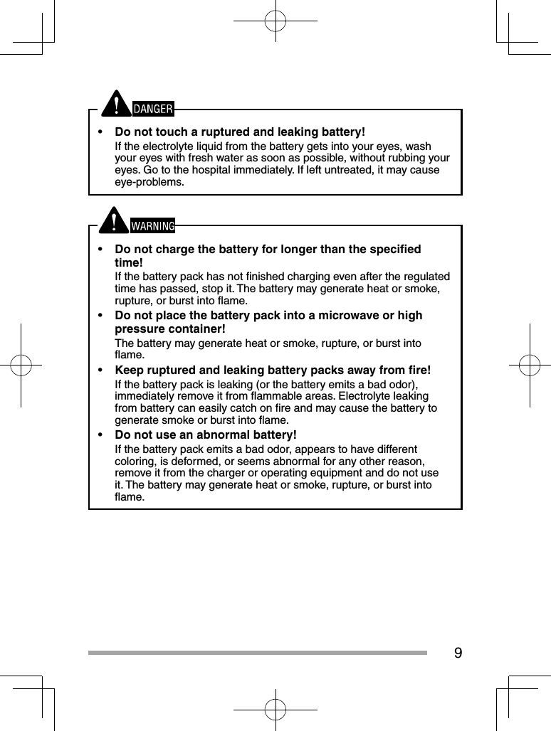 9•  Do not touch a ruptured and leaking battery!If the electrolyte liquid from the battery gets into your eyes, wash your eyes with fresh water as soon as possible, without rubbing your eyes. Go to the hospital immediately. If left untreated, it may cause eye-problems.•  Do not charge the battery for longer than the speciﬁ ed time!If the battery pack has not ﬁ nished charging even after the regulated time has passed, stop it. The battery may generate heat or smoke, rupture, or burst into ﬂ ame.•  Do not place the battery pack into a microwave or high pressure container!The battery may generate heat or smoke, rupture, or burst into ﬂ ame.•  Keep ruptured and leaking battery packs away from ﬁ re!If the battery pack is leaking (or the battery emits a bad odor), immediately remove it from ﬂ ammable areas. Electrolyte leaking from battery can easily catch on ﬁ re and may cause the battery to generate smoke or burst into ﬂ ame.•  Do not use an abnormal battery!If the battery pack emits a bad odor, appears to have different coloring, is deformed, or seems abnormal for any other reason, remove it from the charger or operating equipment and do not use it. The battery may generate heat or smoke, rupture, or burst into ﬂ ame.