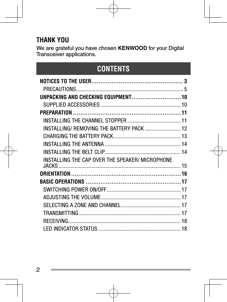 2THANK YOUWe are grateful you have chosen KENWOOD for your Digital Transceiver applications. CONTENTSNOTICES TO THE USER.................................................. 3PRECAUTIONS .............................................................................. 5UNPACKING AND CHECKING EQUIPMENT ...........................10SUPPLIED ACCESSORIES .......................................................... 10PREPARATION ...........................................................11INSTALLING THE CHANNEL STOPPER ....................................... 11INSTALLING/ REMOVING THE BATTERY PACK .......................... 12CHARGING THE BATTERY PACK ................................................. 13INSTALLING THE ANTENNA ....................................................... 14INSTALLING THE BELT CLIP ....................................................... 14INSTALLING THE CAP OVER THE SPEAKER/ MICROPHONE JACKS ......................................................................................... 15ORIENTATION ............................................................16BASIC OPERATIONS .................................................... 17SWITCHING POWER ON/OFF ...................................................... 17ADJUSTING THE VOLUME .......................................................... 17SELECTING A ZONE AND CHANNEL ........................................... 17TRANSMITTING .......................................................................... 17RECEIVING.................................................................................. 18LED INDICATOR STATUS ............................................................ 18