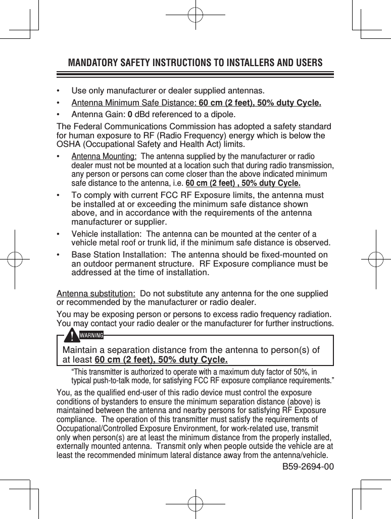 MANDATORY SAFETY INSTRUCTIONS TO INSTALLERS AND USERS•  Use only manufacturer or dealer supplied antennas.•  Antenna Minimum Safe Distance: 60 cm (2 feet), 50% duty Cycle.• Antenna Gain: 0 dBd referenced to a dipole.The Federal Communications Commission has adopted a safety standard for human exposure to RF (Radio Frequency) energy which is below the OSHA (Occupational Safety and Health Act) limits.• Antenna Mounting:  The antenna supplied by the manufacturer or radio dealer must not be mounted at a location such that during radio transmission, any person or persons can come closer than the above indicated minimum safe distance to the antenna, i.e. 60 cm (2 feet) , 50% duty Cycle.•  To comply with current FCC RF Exposure limits, the antenna must be installed at or exceeding the minimum safe distance shown above, and in accordance with the requirements of the antenna manufacturer or supplier.• Vehicle installation:  The antenna can be mounted at the center of a vehicle metal roof or trunk lid, if the minimum safe distance is observed.• Base Station Installation:  The antenna should be fixed-mounted on an outdoor permanent structure.  RF Exposure compliance must be addressed at the time of installation.Antenna substitution:  Do not substitute any antenna for the one supplied or recommended by the manufacturer or radio dealer.You may be exposing person or persons to excess radio frequency radiation. You may contact your radio dealer or the manufacturer for further instructions.Maintain a separation distance from the antenna to person(s) of at least 60 cm (2 feet), 50% duty Cycle. “This transmitter is authorized to operate with a maximum duty factor of 50%, in typical push-to-talk mode, for satisfying FCC RF exposure compliance requirements.”You, as the qualified end-user of this radio device must control the exposure conditions of bystanders to ensure the minimum separation distance (above) is maintained between the antenna and nearby persons for satisfying RF Exposure compliance.  The operation of this transmitter must satisfy the requirements of Occupational/Controlled Exposure Environment, for work-related use, transmit only when person(s) are at least the minimum distance from the properly installed, externally mounted antenna.  Transmit only when people outside the vehicle are at least the recommended minimum lateral distance away from the antenna/vehicle.B59-2694-00