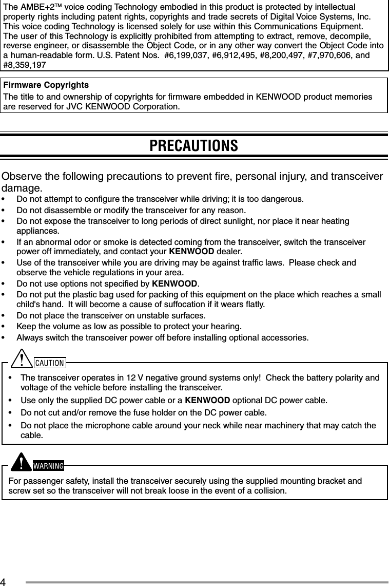 4The AMBE+2TM voice coding Technology embodied in this product is protected by intellectual property rights including patent rights, copyrights and trade secrets of Digital Voice Systems, Inc.  This voice coding Technology is licensed solely for use within this Communications Equipment.  The user of this Technology is explicitly prohibited from attempting to extract, remove, decompile, reverse engineer, or disassemble the Object Code, or in any other way convert the Object Code into a human-readable form. U.S. Patent Nos.  #6,199,037, #6,912,495, #8,200,497, #7,970,606, and #8,359,197Firmware CopyrightsThe title to and ownership of copyrights for firmware embedded in KENWOOD product memories are reserved for JVC KENWOOD Corporation. PRECAUTIONSObserve the following precautions to prevent ﬁ re, personal injury, and transceiver damage.•  Do not attempt to conﬁ gure the transceiver while driving; it is too dangerous.•  Do not disassemble or modify the transceiver for any reason.•  Do not expose the transceiver to long periods of direct sunlight, nor place it near heating appliances.•  If an abnormal odor or smoke is detected coming from the transceiver, switch the transceiver power off immediately, and contact your KENWOOD dealer.•  Use of the transceiver while you are driving may be against trafﬁ c laws.  Please check and observe the vehicle regulations in your area.•  Do not use options not speciﬁ ed by KENWOOD.•  Do not put the plastic bag used for packing of this equipment on the place which reaches a small child&apos;s hand.  It will become a cause of suffocation if it wears ﬂ atly.•  Do not place the transceiver on unstable surfaces.•  Keep the volume as low as possible to protect your hearing.•  Always switch the transceiver power off before installing optional accessories.•  The transceiver operates in 12 V negative ground systems only!  Check the battery polarity and voltage of the vehicle before installing the transceiver.•  Use only the supplied DC power cable or a KENWOOD optional DC power cable.•  Do not cut and/or remove the fuse holder on the DC power cable.•  Do not place the microphone cable around your neck while near machinery that may catch the cable.For passenger safety, install the transceiver securely using the supplied mounting bracket and screw set so the transceiver will not break loose in the event of a collision.