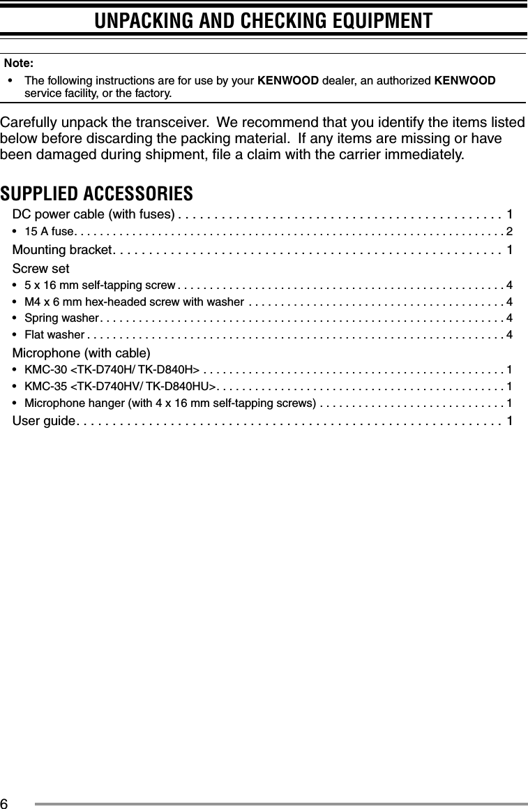 6UNPACKING AND CHECKING EQUIPMENTNote:  •  The following instructions are for use by your KENWOOD dealer, an authorized KENWOOD service facility, or the factory.Carefully unpack the transceiver.  We recommend that you identify the items listed below before discarding the packing material.  If any items are missing or have been damaged during shipment, ﬁ le a claim with the carrier immediately.SUPPLIED ACCESSORIESDC power cable (with fuses) . . . . . . . . . . . . . . . . . . . . . . . . . . . . . . . . . . . . . . . . . . . . . 1•  15 A fuse. . . . . . . . . . . . . . . . . . . . . . . . . . . . . . . . . . . . . . . . . . . . . . . . . . . . . . . . . . . . . . . . . . . 2Mounting bracket. . . . . . . . . . . . . . . . . . . . . . . . . . . . . . . . . . . . . . . . . . . . . . . . . . . . . . 1Screw set•  5 x 16 mm self-tapping screw . . . . . . . . . . . . . . . . . . . . . . . . . . . . . . . . . . . . . . . . . . . . . . . . . . . 4•  M4 x 6 mm hex-headed screw with washer  . . . . . . . . . . . . . . . . . . . . . . . . . . . . . . . . . . . . . . . . 4•  Spring washer. . . . . . . . . . . . . . . . . . . . . . . . . . . . . . . . . . . . . . . . . . . . . . . . . . . . . . . . . . . . . . . 4•  Flat washer . . . . . . . . . . . . . . . . . . . . . . . . . . . . . . . . . . . . . . . . . . . . . . . . . . . . . . . . . . . . . . . . . 4Microphone (with cable) •  KMC-30 &lt;TK-D740H/ TK-D840H&gt;  . . . . . . . . . . . . . . . . . . . . . . . . . . . . . . . . . . . . . . . . . . . . . . . 1•  KMC-35 &lt;TK-D740HV/ TK-D840HU&gt;. . . . . . . . . . . . . . . . . . . . . . . . . . . . . . . . . . . . . . . . . . . . . 1•  Microphone hanger (with 4 x 16 mm self-tapping screws)  . . . . . . . . . . . . . . . . . . . . . . . . . . . . . 1User guide. . . . . . . . . . . . . . . . . . . . . . . . . . . . . . . . . . . . . . . . . . . . . . . . . . . . . . . . . . . 1