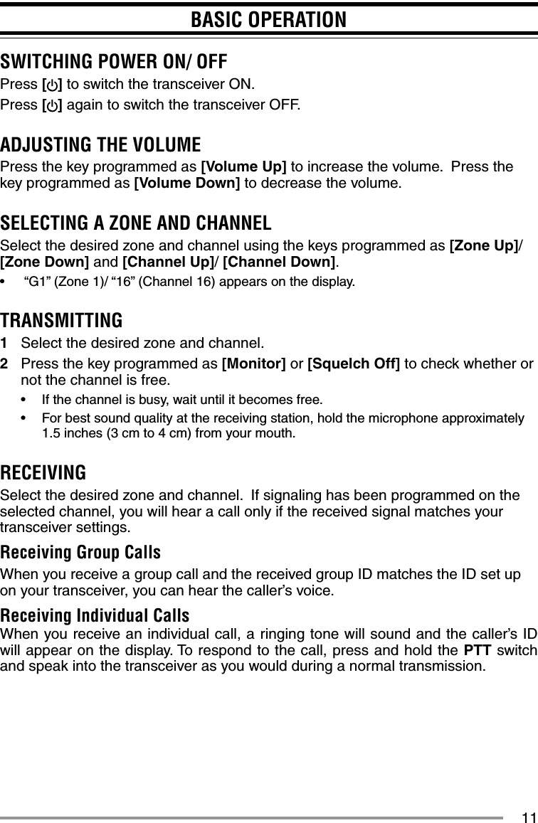 11BASIC OPERATIONSWITCHING POWER ON/ OFFPress [ ] to switch the transceiver ON.Press [] again to switch the transceiver OFF.ADJUSTING THE VOLUMEPress the key programmed as [Volume Up] to increase the volume.  Press the key programmed as [Volume Down] to decrease the volume.SELECTING A ZONE AND CHANNELSelect the desired zone and channel using the keys programmed as [Zone Up]/ [Zone Down] and [Channel Up]/ [Channel Down].•   “G1” (Zone 1)/ “16” (Channel 16) appears on the display.TRANSMITTING1  Select the desired zone and channel.2  Press the key programmed as [Monitor] or [Squelch Off] to check whether or not the channel is free.•  If the channel is busy, wait until it becomes free.•  For best sound quality at the receiving station, hold the microphone approximately 1.5 inches (3 cm to 4 cm) from your mouth.RECEIVINGSelect the desired zone and channel.  If signaling has been programmed on the selected channel, you will hear a call only if the received signal matches your transceiver settings.Receiving Group CallsWhen you receive a group call and the received group ID matches the ID set up on your transceiver, you can hear the caller’s voice.Receiving Individual CallsWhen you receive an individual call, a ringing tone will sound and the caller’s ID will appear on the display. To respond to the call, press and hold the PTT switch and speak into the transceiver as you would during a normal transmission.