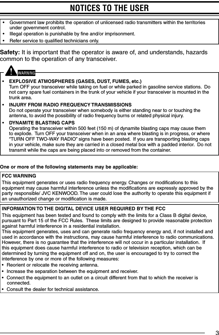 3NOTICES TO THE USER•  Government law prohibits the operation of unlicensed radio transmitters within the territories under government control.•  Illegal operation is punishable by ﬁ ne and/or imprisonment.•  Refer service to qualiﬁ ed technicians only.Safety: It is important that the operator is aware of, and understands, hazards common to the operation of any transceiver.•  EXPLOSIVE ATMOSPHERES (GASES, DUST, FUMES, etc.)Turn OFF your transceiver while taking on fuel or while parked in gasoline service stations.  Do not carry spare fuel containers in the trunk of your vehicle if your transceiver is mounted in the trunk area.•  INJURY FROM RADIO FREQUENCY TRANSMISSIONSDo not operate your transceiver when somebody is either standing near to or touching the antenna, to avoid the possibility of radio frequency burns or related physical injury.•  DYNAMITE BLASTING CAPSOperating the transceiver within 500 feet (150 m) of dynamite blasting caps may cause them to explode.  Turn OFF your transceiver when in an area where blasting is in progress, or where “TURN OFF TWO-WAY RADIO” signs have been posted.  If you are transporting blasting caps in your vehicle, make sure they are carried in a closed metal box with a padded interior.  Do not transmit while the caps are being placed into or removed from the container.One or more of the following statements may be applicable:FCC WARNINGThis equipment generates or uses radio frequency energy. Changes or modifications to this equipment may cause harmful interference unless the modifications are expressly approved by the party responsible/ JVC KENWOOD. The user could lose the authority to operate this equipment if an unauthorized change or modification is made.INFORMATION TO THE DIGITAL DEVICE USER REQUIRED BY THE FCCThis equipment has been tested and found to comply with the limits for a Class B digital device, pursuant to Part 15 of the FCC Rules.  These limits are designed to provide reasonable protection against harmful interference in a residential installation.This equipment generates, uses and can generate radio frequency energy and, if not installed and used in accordance with the instructions, may cause harmful interference to radio communications.  However, there is no guarantee that the interference will not occur in a particular installation.  If this equipment does cause harmful interference to radio or television reception, which can be determined by turning the equipment off and on, the user is encouraged to try to correct the interference by one or more of the following measures:•  Reorient or relocate the receiving antenna.•  Increase the separation between the equipment and receiver.•  Connect the equipment to an outlet on a circuit different from that to which the receiver is connected.•  Consult the dealer for technical assistance.