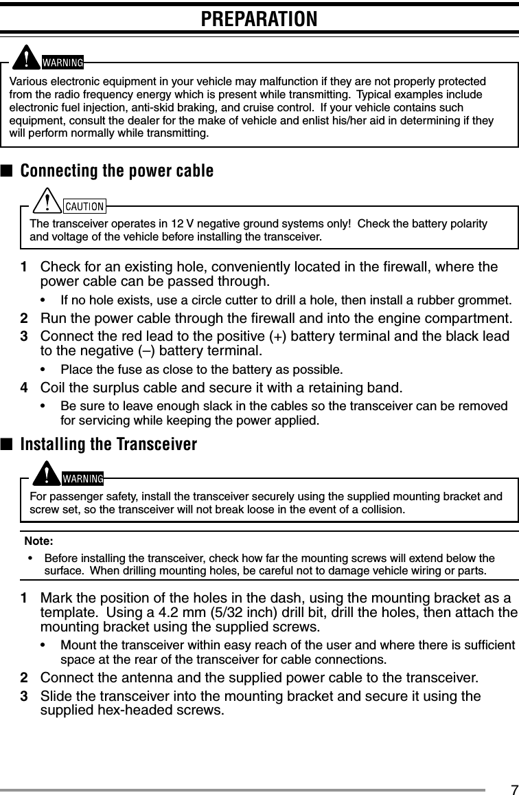 7PREPARATIONVarious electronic equipment in your vehicle may malfunction if they are not properly protected from the radio frequency energy which is present while transmitting.  Typical examples include electronic fuel injection, anti-skid braking, and cruise control.  If your vehicle contains such equipment, consult the dealer for the make of vehicle and enlist his/her aid in determining if they will perform normally while transmitting.■  Connecting the power cableThe transceiver operates in 12 V negative ground systems only!  Check the battery polarity and voltage of the vehicle before installing the transceiver.1  Check for an existing hole, conveniently located in the ﬁ rewall, where the power cable can be passed through.•  If no hole exists, use a circle cutter to drill a hole, then install a rubber grommet.2  Run the power cable through the ﬁ rewall and into the engine compartment.3  Connect the red lead to the positive (+) battery terminal and the black lead to the negative (–) battery terminal.•  Place the fuse as close to the battery as possible.4  Coil the surplus cable and secure it with a retaining band.•  Be sure to leave enough slack in the cables so the transceiver can be removed for servicing while keeping the power applied.■  Installing the TransceiverFor passenger safety, install the transceiver securely using the supplied mounting bracket and screw set, so the transceiver will not break loose in the event of a collision.Note:  •  Before installing the transceiver, check how far the mounting screws will extend below the surface.  When drilling mounting holes, be careful not to damage vehicle wiring or parts.1  Mark the position of the holes in the dash, using the mounting bracket as a template.  Using a 4.2 mm (5/32 inch) drill bit, drill the holes, then attach the mounting bracket using the supplied screws.•  Mount the transceiver within easy reach of the user and where there is sufﬁ cient space at the rear of the transceiver for cable connections.2  Connect the antenna and the supplied power cable to the transceiver.3  Slide the transceiver into the mounting bracket and secure it using the supplied hex-headed screws.